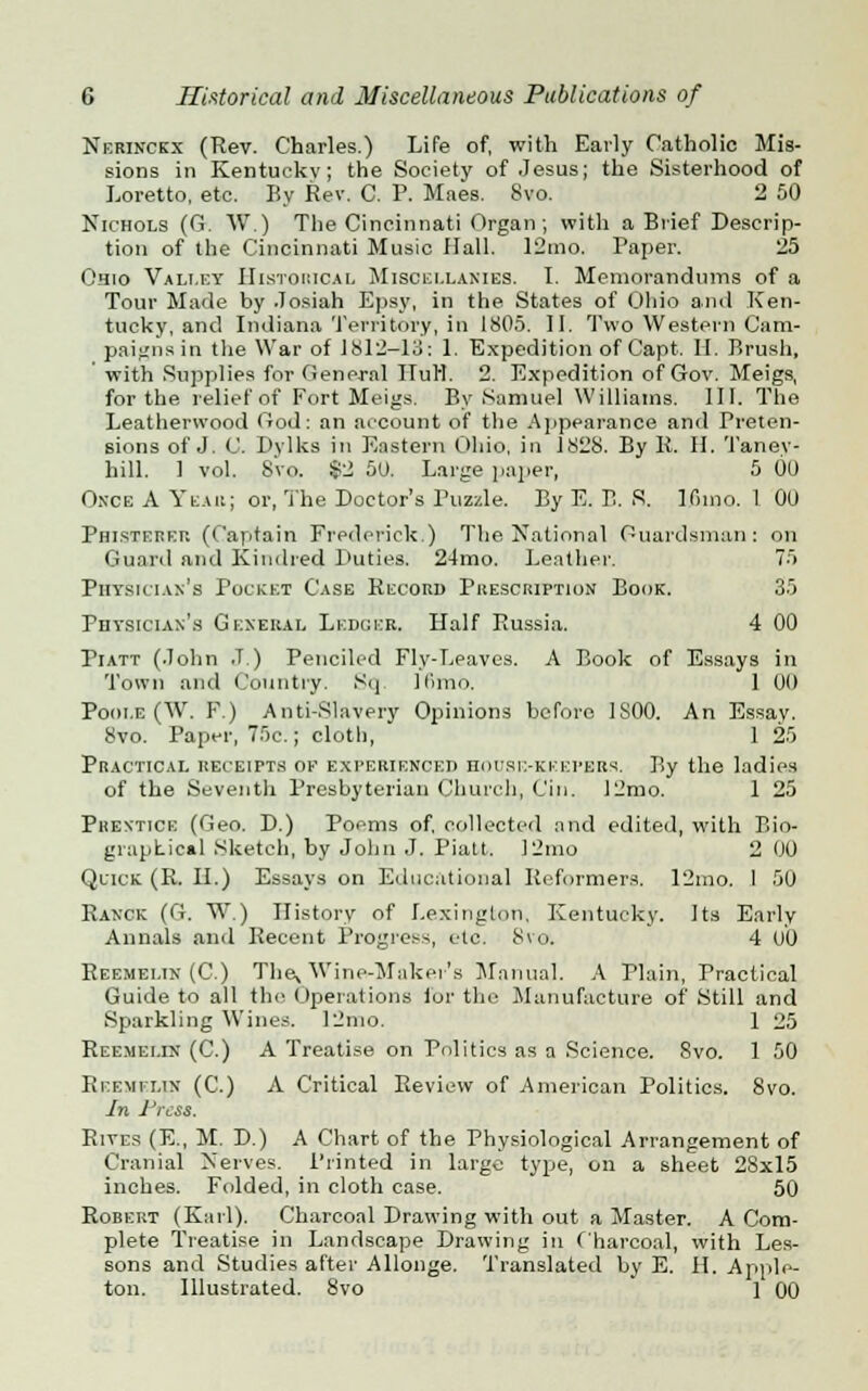 Nerinckx (Rev. Charles.) Life of, with Early Catholic Mis- sions in Kentucky; the Society of Jesus; the Sisterhood of Loretto, etc. By Rev. C. P. Maes. 8vo. 2 50 Nichols (G. W.) The Cincinnati Organ; with a Brief Descrip- tion of the Cincinnati Music Hall. 12mo. Paper. 25 Ohio Valley Historical Miscellanies. I. Memorandums of a Tour Made by Josiah Epsy, in the States of Ohio anil Ken- tucky, and Indiana Territory, in 1805. II. Two Western Cam- paigns in the War of J812—13: 1. Expedition of Capt. II. Brush, with Supplies for General ITuH. 2. Expedition of Gov. Meigs, for the relief of Fort Meigs. By Samuel Williams. III. The Leatherwood <iod: an account of the Appearance and Preten- sions of J. C. Dylks in Eastern Ohio, in 1828. By R. H. Taney- hill. 1 vol. 8vo. $2 5U. Large paper, 5 00 Once A Yeah; or, The Doctor's Puzzle. By E. B. S. lfiino. 1 00 Phisterkp. (Captain Frederick.) The National Guardsman: on Guard and Kindred Duties, 24mo. Leather. 75 Physician's Pocket Case Record Prescription Book. 35 Physician's General Ledger. Half Russia. 4 00 Piatt (John J.) Penciled Fly-Leaves. A Book of Essays in Town and Country. Sq. llimo. 1 00 Poole (W. F.) Anti-Slavery Opinions before 1S00. An Essay. 8vo. Paper, 75c.; cloth, 125 Practical receipts ok experienced house-keepers. By the ladies of the Seventh Presbyterian Church, Cin. 12mo. 1 25 Prentice (Geo. D.) Poems of, collected and edited, with Bio- graphical Sketch, by John J. Piatt. 12mo 2 00 Quick (R. II.) Essays on Educational Reformers. 12mo. 1 50 Ranck (G. W ) History of Lexington. Kentucky. Its Early Annals anil Recent Progress, etc. 8vo. 4 (JO Reemei.in (C.) They Wine-Maker's Manual. A Plain, Practical Guide to all the Operations lor tin- Manufacture of Still and Sparkling Wines. 12nio. 1 25 Reemelin (C.) A Treatise on Politics as a Science. 8vo. 1 50 Reemilix (C.) A Critical Review of American Politics. 8vo. In Press. Rives (E., M. D.) A Chart of the Physiological Arrangement of Cranial Nerves. Printed in large type, on a sheet 28x15 inches. Folded, in cloth case. 50 Robert (Karl). Charcoal Drawing with out a Master. A Com- plete Treatise in Landscape Drawing in Charcoal, with Les- sons and Studies after Allonge. Translated by E. II. Apple- ton. Illustrated. 8vo 1 00