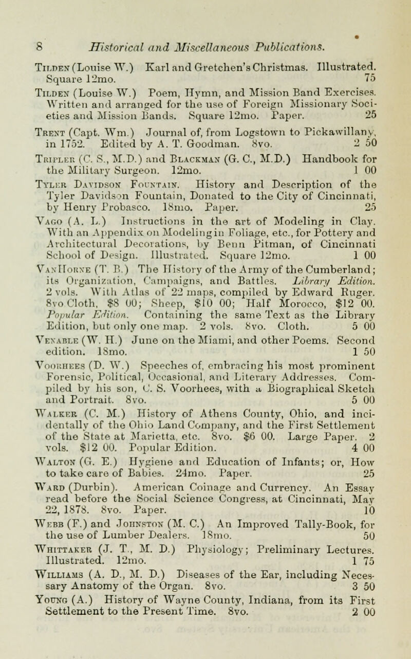 Tilden (Louise W.) Karl and Gretchen's Christmas. Illustrated. Square 12mo. 75 Tilden (Louise W.) Poem, Hj'mn, and Mission Band Exercises. Written and arranged for the use of Foreign Missionary Soci- eties and Mission Bands. Square 12mo. Paper. 25 Trent (Capt. Wm.) Journal of, from Logstown to Pickawillany, in 1752. Edited by A. T. Goodman. 8vo. 2 50 Tripler (C. S., M.D.) and Blackmax (G. C, M.D.) Handbook for the Military Surgeon. 12mo. 1 00 Tiler Davidson Fountain. History and Description of the Tyler Davidson Fountain, Donated to the City of Cincinnati, by Henry Frobasco. ISmo. Paper. 25 Vago (A. L.) Instructions in the art of Modeling in Clay. With an Appendix on Modelingin Foliage, etc., for Pottery and Architectural Deeoiations, by Benn Pitman, of Cincinnati School of Design. Illustrated. Square 12mo. 1 00 VaxIIorxe (T. B.) The History of the Army of the Cumberland; its Organization, Campaigns, and Battles. Library Edition. 2 vols. With Atlas of 22 maps, compiled by Edward Ruger. 8vo Cloth. $8 00; Sheep, $10 00; Half Morocco, $12 00. Popular Edition. Containing the same Text as the Library Edition, but only one map. 2 vols. 8vo. Cloth. 5 00 Vexable (W. H.) June on the Miami, and other Poems. Second edition. 18mo. 1 50 VooRHEEa (D. W.) Speeches of, embracing his most prominent Forensic, Political, Occasional, and Literary Addresses. Com- piled by his son, 0. S. Voorhees, with u. Biographical Sketch and Portrait. 8vo. 5 00 Walker (C. M.) History of Athens County, Ohio, and inci- dentally of the Ohio Land Company, and the First Settlement of the State at Marietta, etc. 8vo. $6 00. Large Paper. 2 vols. $12 00. Popular Edition. 4 00 Walton (G. E.) Hygiene and Education of Infants; or, How to take care of Babies. 24mo. Paper. 25 Ward (Durbin). American Coinage and Currency. An Essay read before the Social Science Congress, at Cincinnati, May 22, 1878. 8vo. Paper. 10 Webb (F.) and Johnston (M. C.) An Improved Tally-Book, for the use of Lumber Dealers. ISmo. 50 Whittaker (J. T., M. D.) Physiology; Preliminary Lectures. Illustrated. 12mo. 1 75 Williams (A. D., M. D.) Diseases of the Ear, including Neces- sary Anatomy of the Organ. 8vo. 3 50 Young (A.) History of Wayne County, Indiana, from its First Settlement to the Present Time. 8vo. 2 00