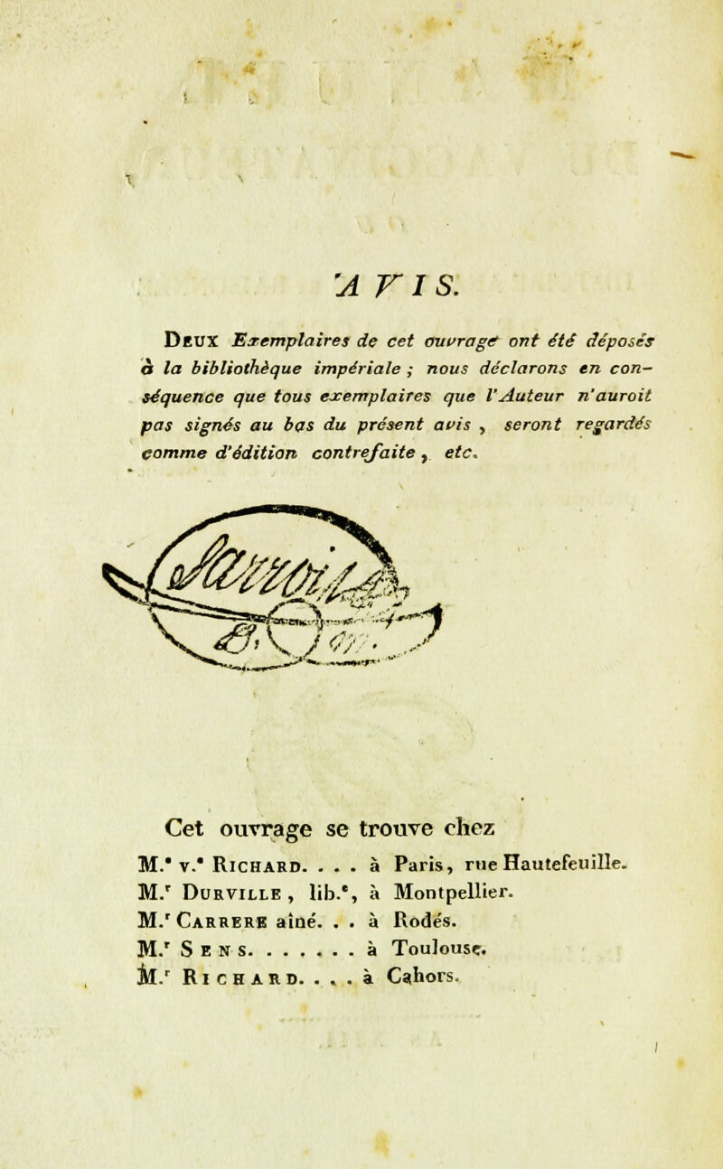 'a r i s. Deux Exemplaires de cet ouvrage ont été déposés à la bibliothèque impériale ; nous déclarons en con- séquence que tous exemplaires que l'Auteur n'auroit pas signés au bas du présent avis , seront regardés comme d'édition contrefaite , etc. 70/- y Cet ouvrage se trouve chez M. v.' Richard. ... à Paris, rue Hautefeuille. M.r Durville , lib.% à Montpellier. M.' Carrere aîné. . . à Rode's. M.r Sens à Toulouse. il.' Richard. . . . à Cahors.