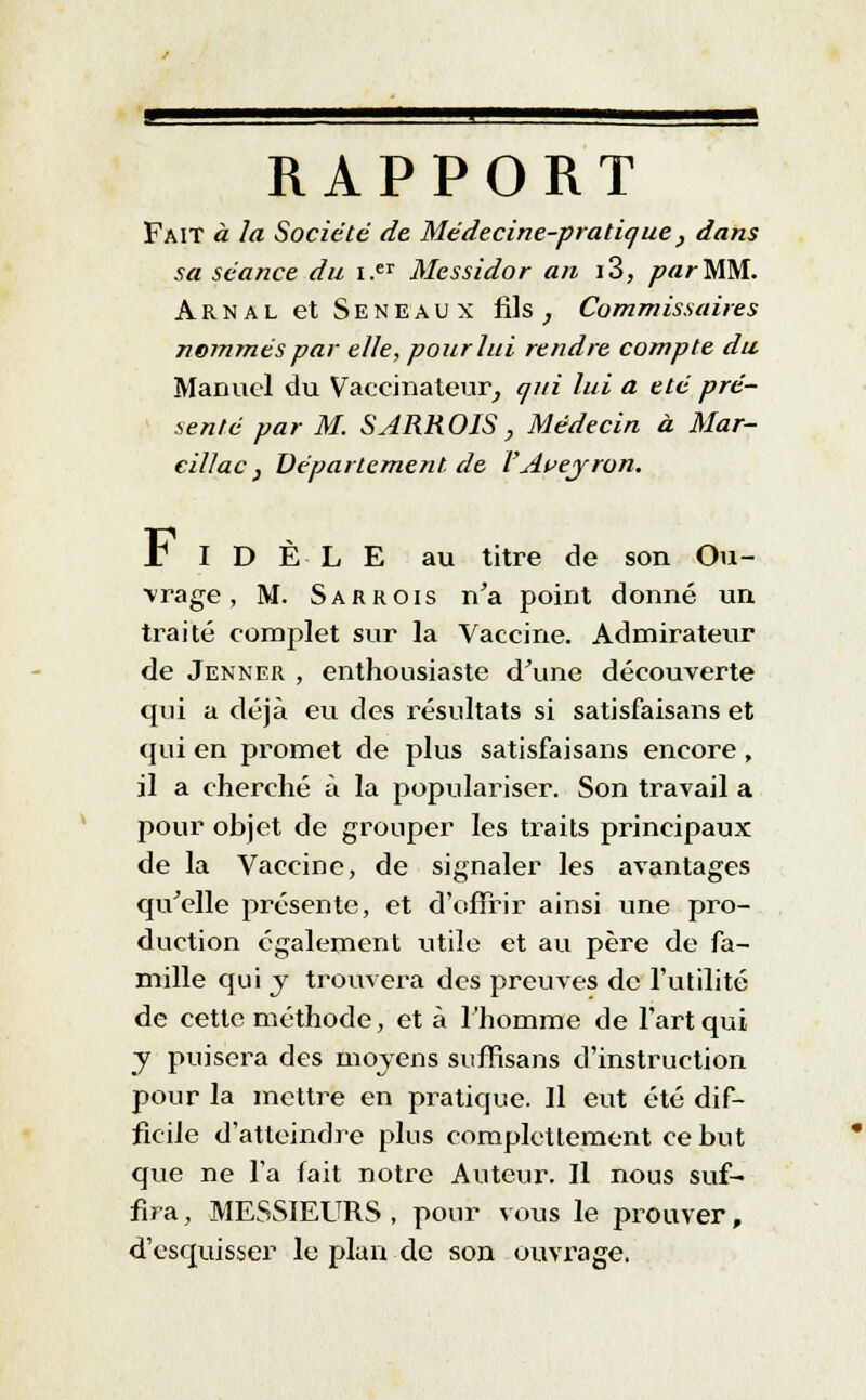 RAPPORT Fait à la Société de Médecine-pratique} dans sa séance du i.er Messidor an i3, par MM. Arnal et Seneaux fils , Commissaires nommés par elle, pour lui rendre compte du Manuel du Vaccinateur, qui lui a été pré- senté par M. SARROIS, Médecin à Mar- cillac} Département de VAvejron. r I D È L E au titre de son Ou- vrage, M. Sa r rois n'a point donné un traité complet sur la Vaccine. Admirateur de Jenner , enthousiaste d'une découverte qui a déjà eu des résultats si satisfaisans et qui en promet de plus satisfaisans encore , il a cherché à la populariser. Son travail a pour objet de grouper les traits principaux de la Vaccine, de signaler les avantages qu'elle présente, et d'offrir ainsi une pro- duction également utile et au père de fa- mille qui y trouvera des preuves de l'utilité de cette méthode, et à l'homme de l'art qui y puisera des moyens suffisans d'instruction pour la mettre en praticjue. Il eut été dif- ficile d'atteindre plus completlement ce but que ne l'a fait notre Auteur. Il nous suf- fira , MESSIEURS , pour vous le prouver, d'esquisser le plan de son ouvrage.