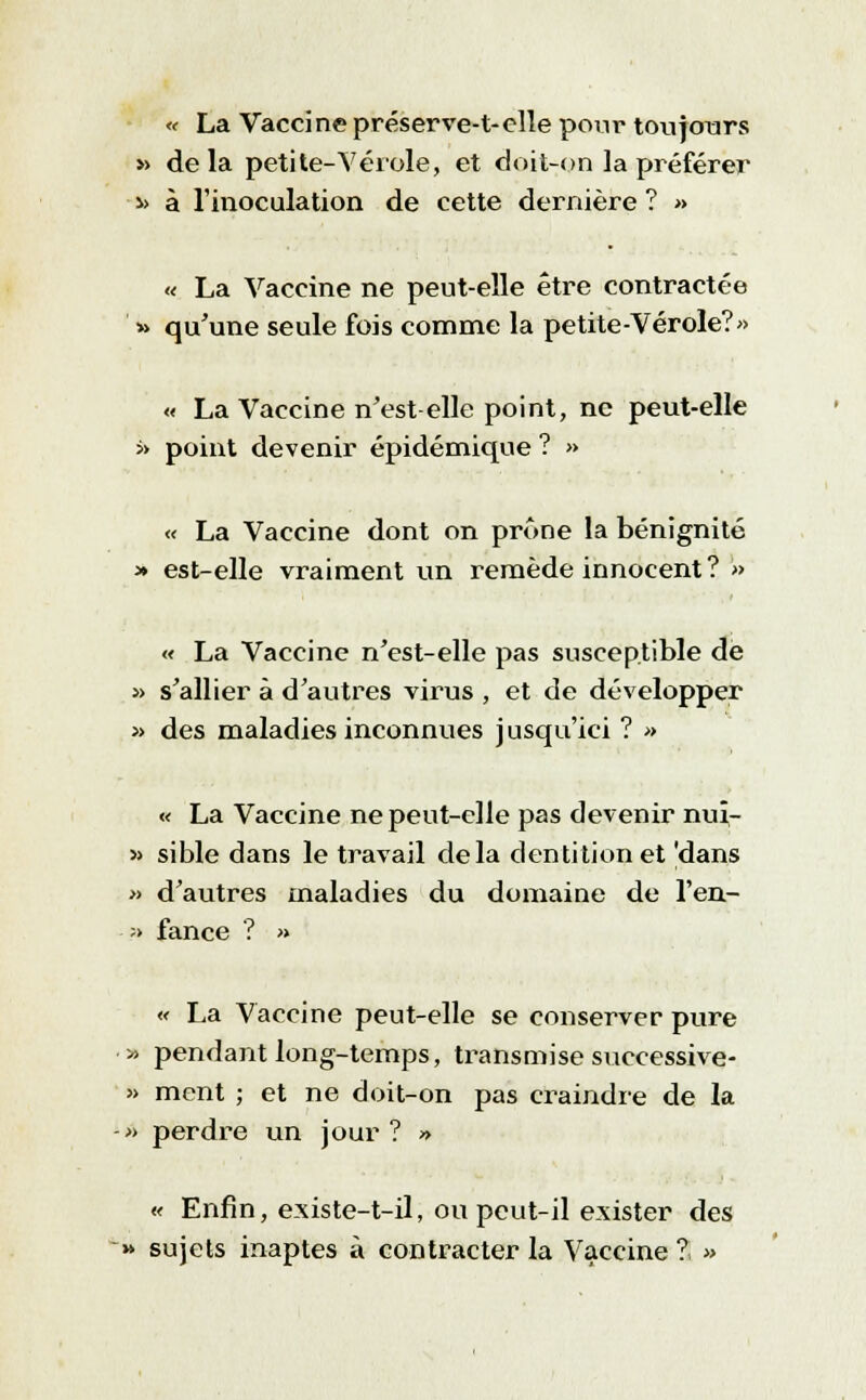 « La Vaccine préserve-t-clle pour toujours » de la petite-Vérole, et doit-on la préférer » à l'inoculation de cette dernière ? » « La Vaccine ne peut-elle être contractée » qu'une seule fois comme la petite-Vérole?» « La Vaccine n'est-elle point, ne peut-elle >> point devenir épidémique ? » « La Vaccine dont on prône la bénignité * est-elle vraiment un remède innocent? » « La Vaccine n'est-elle pas susceptible de » s'allier à d'autres virus , et de développer » des maladies inconnues jusqu'ici ? » « La Vaccine ne peut-elle pas devenir nuî- » sible dans le travail delà dentition et 'dans » d'autres maladies du domaine de l'en.- ;> fance ? » « La Vaccine peut-elle se conserver pure » pendant long-temps, trans mi se successive- » ment ; et ne doit-on pas craindre de la -■» perdre un jour ? » « Enfin, existe-t-il; ou peut-il exister des » sujets inaptes à contracter la Vaccine i »