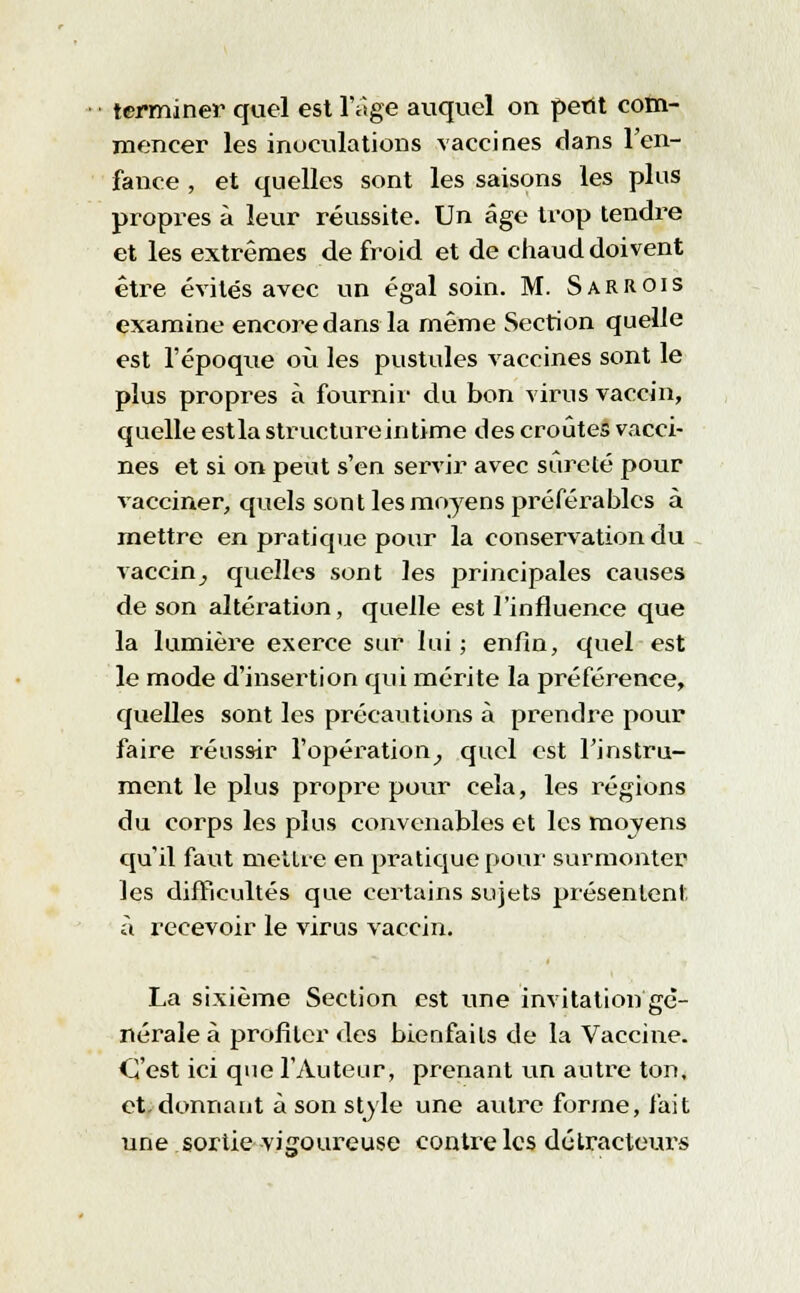terminer quel est l'âge auquel on petit com- mencer les inoculations vaccines dans l'en- fance , et quelles sont les saiso-ns les plus propres à leur réussite. Un âge trop tendre et les extrêmes de froid et de chaud doivent être évités avec un égal soin. M. SarROIs examine encore dans la même Section quelle est l'époque où les pustules vaccines sont le plus propres à fournil- du bon virus vaccin, quelle estla structure intime des croûtes vacci- nes et si on peut s'en servir avec sûreté pour vacciner, quels sont les moyens préférables à mettre en pratique pour la conservation du vaccin, quelles sont les principales causes de son altération, quelle est l'influence que la lumière exerce sur lui ; enfin, quel est le mode d'insertion qui mérite la préférence, quelles sont les précautions à prendre pour faire réussir l'opération, quel est l'instru- ment le plus propre pour cela, les régions du corps les plus convenables et les moyens qu'il faut mettre en pratique pour surmonter les difficultés que certains sujets présentent à recevoir le virus vaccin. La sixième Section est une invitation gé- nérale à profiler des bienfaits de la Vaccine. C'est ici que l'Auteur, prenant un autre ton, et, donnant à son style une autre forme, fait une sortie vigoureuse contre les détracteurs