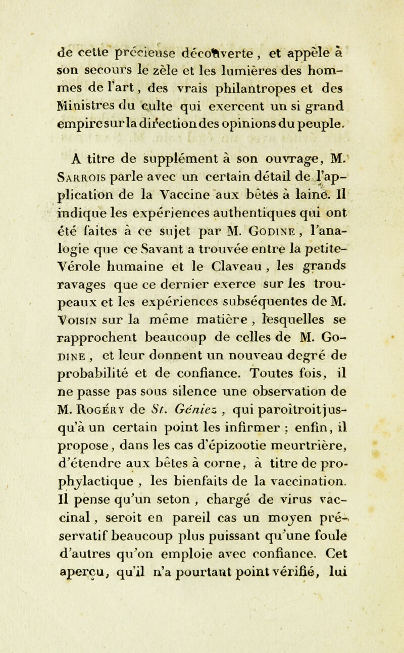 de cette précieuse découverte, et appelé à son secours le zèle et les lumières des hom- mes de l'art, des vrais philantropes et des Ministres du culte qui exercent un si grand empire sur la direction des opinions du peuple. A titre de supplément à son ouvrage, M. Sarrois parle avec un certain détail de l'ap- plication de la Vaccine aux bêtes à laine. Il indique les expériences authentiques qui ont été faites à ce sujet par M. Godine , l'ana- logie que ce Savant a trouvée entre la petite- Vérole humaine et le Claveau , les grands ravages que ce dernier exerce sur les trou- peaux et les expériences subséquentes de M. Voisin sur la même matière , lesquelles se rapprochent beaucoup de celles de M. Go- dine , et leur donnent un nouveau degré de probabilité et de confiance. Toutes fois, il ne passe pas sous silence une observation de M. Roger y de St. Gcniez , qui paroîtroit jus- qu'à un certain point les infirmer ; enfin, il propose, dans les cas d'épizootie meurtrière, d'étendre aux bêtes à corne, à titre de pro- phylactique , les bienfaits de la vaccination. Il pense qu'un seton , chargé de virus vac- cinal , seroit en pareil cas un mojen pré- servatif beaucoup plus puissant qu'une foule d'autres qu'on emploie avec confiance. Cet aperçu, qu'il n'a pourtant point vérifié, lui