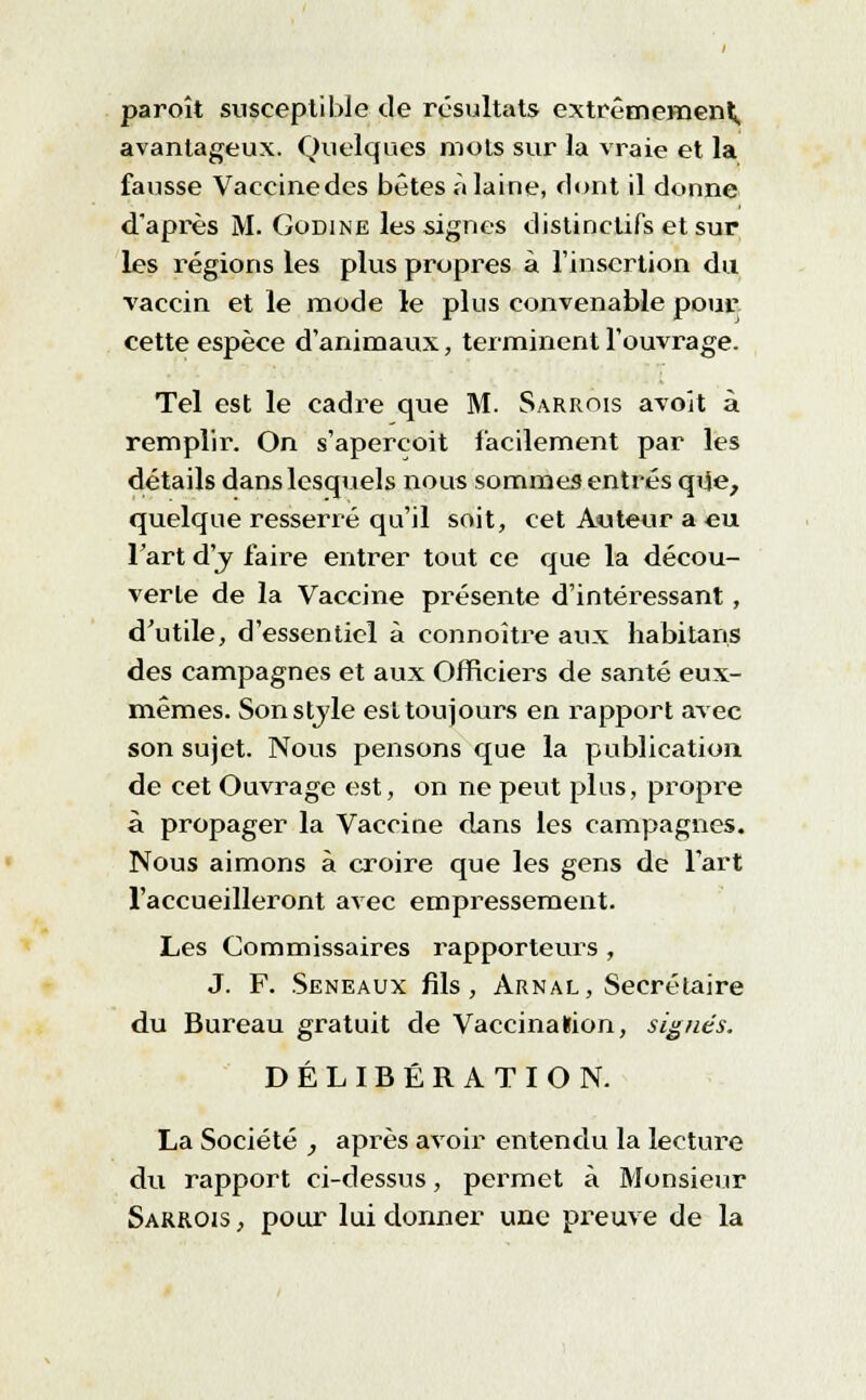 paroît susceptible de résultats extrêmement, avantageux. Quelques mots sur la vraie et la fausse Vaceinedes bêtes à laine, dont il donne d'après M. Godine les signes distinctifs et sur les régions les plus propres à l'insertion du vaccin et le mode le plus convenable pour cette espèce d'animaux, terminent l'ouvrage. Tel est le cadre que M. Sarrois avoit à remplir. On s'aperçoit facilement par les détails dans lesquels nous sommes entrés que, quelque resserré qu'il soit, cet Auteur a eu l'art d'y faire entrer tout ce que la décou- verte de la Vaccine présente d'intéressant , d'utile, d'essentiel à connoître aux habitans des campagnes et aux Officiers de santé eux- mêmes. Son style est toujours en rapport avec son sujet. Nous pensons que la publication, de cet Ouvrage est, on ne peut plus, propre à propager la Vaccine dans les campagnes. Nous aimons à croire que les gens de l'art l'accueilleront avec empressement. Les Commissaires rapporteurs , J. F. Seneaux fils, Arnal, Secrétaire du Bureau gratuit de VaccinaKion, signés. DÉLIBÉRATION. La Société , après avoir entendu la lectui^e du rapport ci-dessus, permet à Monsieur Sarrois , pour lui donner une preuve de la