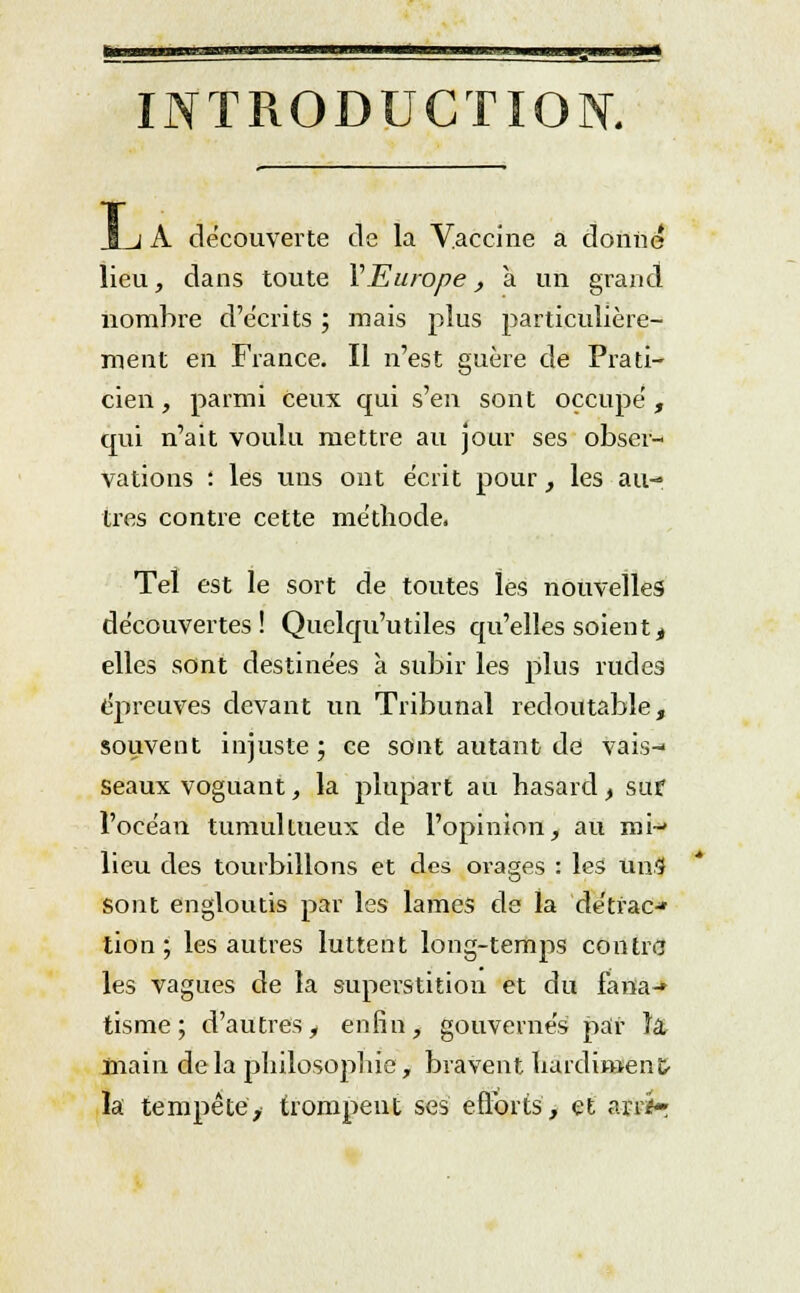 INTRODUCTION. L A découverte de la Vaccine a donne lieu, dans toute Y Europe, a un grand nombre d'écrits ; mais plus particulière- ment en France. Il n'est guère de Prati- cien , parmi ceux qui s'en sont occupé, qui n'ait voulu mettre au jour ses obser- vations : les vins ont écrit pour, les au- tres contre cette méthode. Tel est le sort de toutes les nouvelles découvertes! Quclqu'utiles qu'elles soientt elles sont destinées à subir les plus rudes épreuves devant un Tribunal redoutable, souvent injuste; ce sont autant de vais- seaux voguant, la plupart au hasard, sut l'océan tumultueux de l'opinion, au roi-' lieu des tourbillons et des orages : les un.9 Sont engloutis par les lames de la détrac-* lion; les autres luttent long-temps contre les vagues de la superstition et du fana-» tisme ; d'autres, enfin, gouvernés par la, main de la philosophie, bravent hardiment- la tempête, trompent ses efforts, et an-**