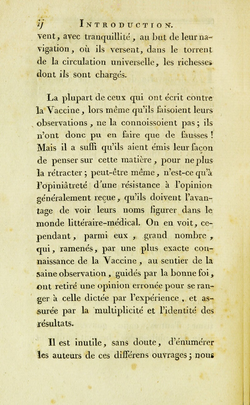 vent, avec tranquillité, au but de leur na- vigation, où ils versent, dans le torrent de la circulation universelle, les richesses dont ils sont chargés. La plupart de ceux qui ont écrit contre la Vaccine, lors même qu'ils faisoient leurs observations , ne la connoissoient pas ; ils n'ont donc pu en faire que de fausses ! Mais il a suffi qu'ils aient émis leur façon de penser sur cette matière , pour ne plus la rétracter; peut-être même, n'est-ce qu'à l'opiniâtreté d'une résistance à l'opinion généralement reçue, qu'ils doivent l'avan- tage de voir leurs noms figurer dans le monde littéraire-médical. On en voit, ce- pendant , parmi eux , grand nombre , qui, ramenés, par une plus exacte con- naissance de la Vaccine , au sentier de la saine observation , guidés par la bonne foi, ont retiré une opinion erronée pour se ran- ger a celle dictée par l'expérience , et as- surée par la multiplicité et l'identité des résultats. Il est inutile, sans doute, d'énumérer les auteurs de ces difîerens ouvrages; nous