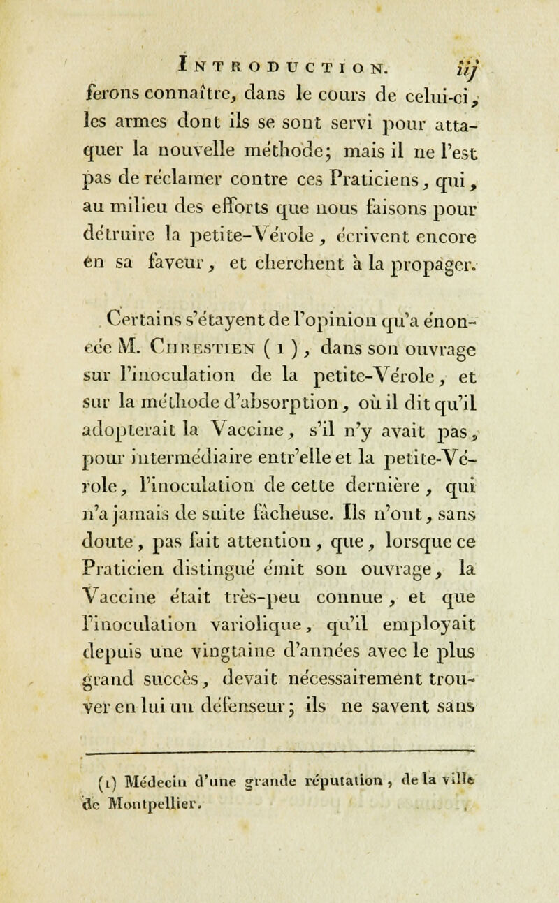 ferons connaître, dans le cours de celui-ci, les armes dont ils se sont servi pour atta- quer la nouvelle méthode; mais il ne l'est pas de réclamer contre ces Praticiens, qui, au milieu des efforts que nous faisons pour détruire la petite-Vérole , écrivent encore en sa faveur, et cherchent à la propager. Certains s'étayent de l'opinion qu'a énon- cée M. CiniESTiEN ( 1 ), dans son ouvrage sur l'inoculation de la petite-Vérole, et sur la méthode d'absorption, où il dit qu'il adopterait la Vaccine, s'il n'y avait pas, pour intermédiaire entr'elleet la petite-Vé- role , l'inoculation de cette dernière , qui n'a jamais de suite fâcheuse. Ils n'ont, sans doute, pas fait attention, que, lorsque ce Praticien distingué émit son ouvrage, la Vaccine était très-peu connue, et que l'inoculation variolique, qu'il employait depuis une vingtaine d'années avec le plus grand succès, devait nécessairement trou- ver eu lui un défenseur; ils ne savent sans (1) Médecin d'une grande réputation, de la ville ide Montpellier.