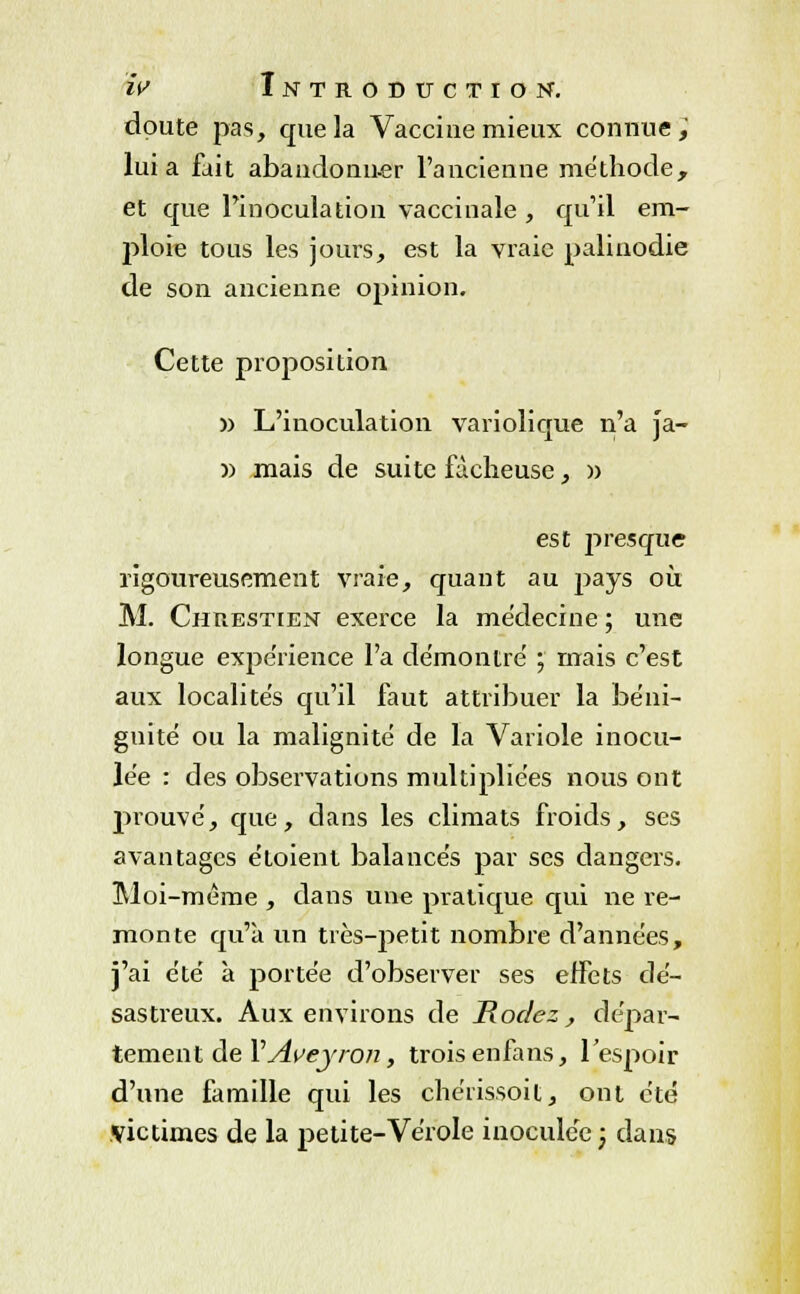 doute pas, que la Vaccine mieux connue, lui a fait abandonner l'ancienne méthode, et que l'inoculation vaccinale , qu'il em- ploie tous les jours, est la vraie palinodie de son ancienne opinion. Cette proposition )) L'inoculation variolique n'a ja- )) mais de suite fâcheuse, )) est presque rigoureusement vraie, quant au pays où M. Chuestien exerce la médecine ; une longue expérience l'a démontre ; mais c'est aux localités qu'il faut attribuer la béni- gnité ou la malignité de la Variole inocu- lée : des observations multipliées nous ont prouvé, que, dans les climats froids, ses avantages étoient balancés par ses dangers. Moi-même , dans une pratique qui ne re- monte qu'à un très-petit nombre d'années, j'ai été à portée d'observer ses effets dé- sastreux. Aux environs de Rodez, dépar- tement de YAveyron, trois enfans, l'espoir d'une famille qui les chérissoit, ont été victimes de la petite-Vérole inoculée; dans
