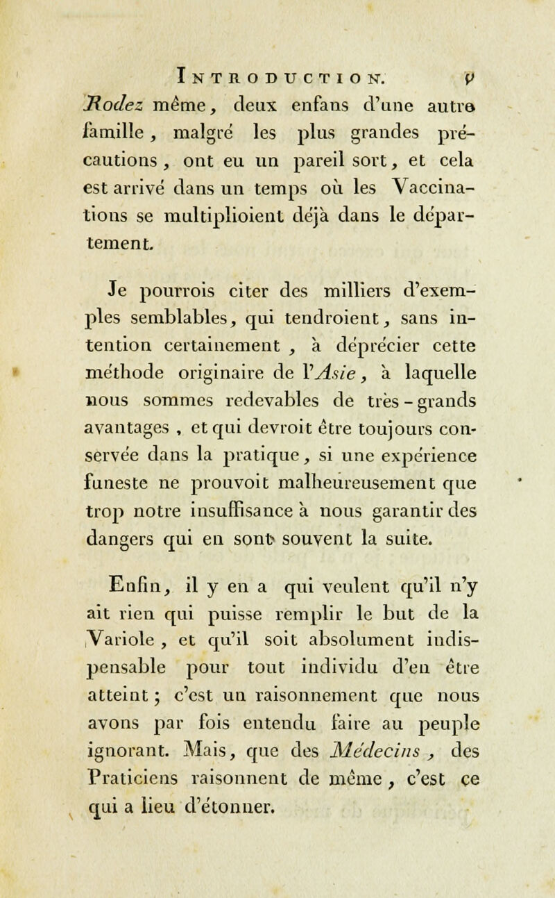 Rodez même, deux enfans d'une autre* famille , maigre les plus grandes pré- cautions, ont eu un pareil sort, et cela est arrivé dans un temps où les Vaccina- tions se multiplioient déjà dans le dépar- tement. Je pourrois citer des milliers d'exem- ples semblables, qui tendroient, sans in- tention certainement , à déprécier cette méthode originaire de Y Asie, à laquelle nous sommes redevables de très - grands avantages , et qui devrait être toujours con- servée dans la pratique, si une expérience funeste ne prouvoit malheureusement que trop notre insuffisance à. nous garantir des dangers qui en sont souvent la suite. Enfin, il y en a qui veulent qu'il n'y ait rien qui puisse remplir le but de la Variole , et qu'il soit absolument indis- pensable pour tout individu d'en être atteint ; c'est un raisonnement que nous avons par fois entendu faire au peuple ignorant. Mais, que des Médecins , des Praticiens raisonnent de même , c'est ce qui a lieu d'étonner.