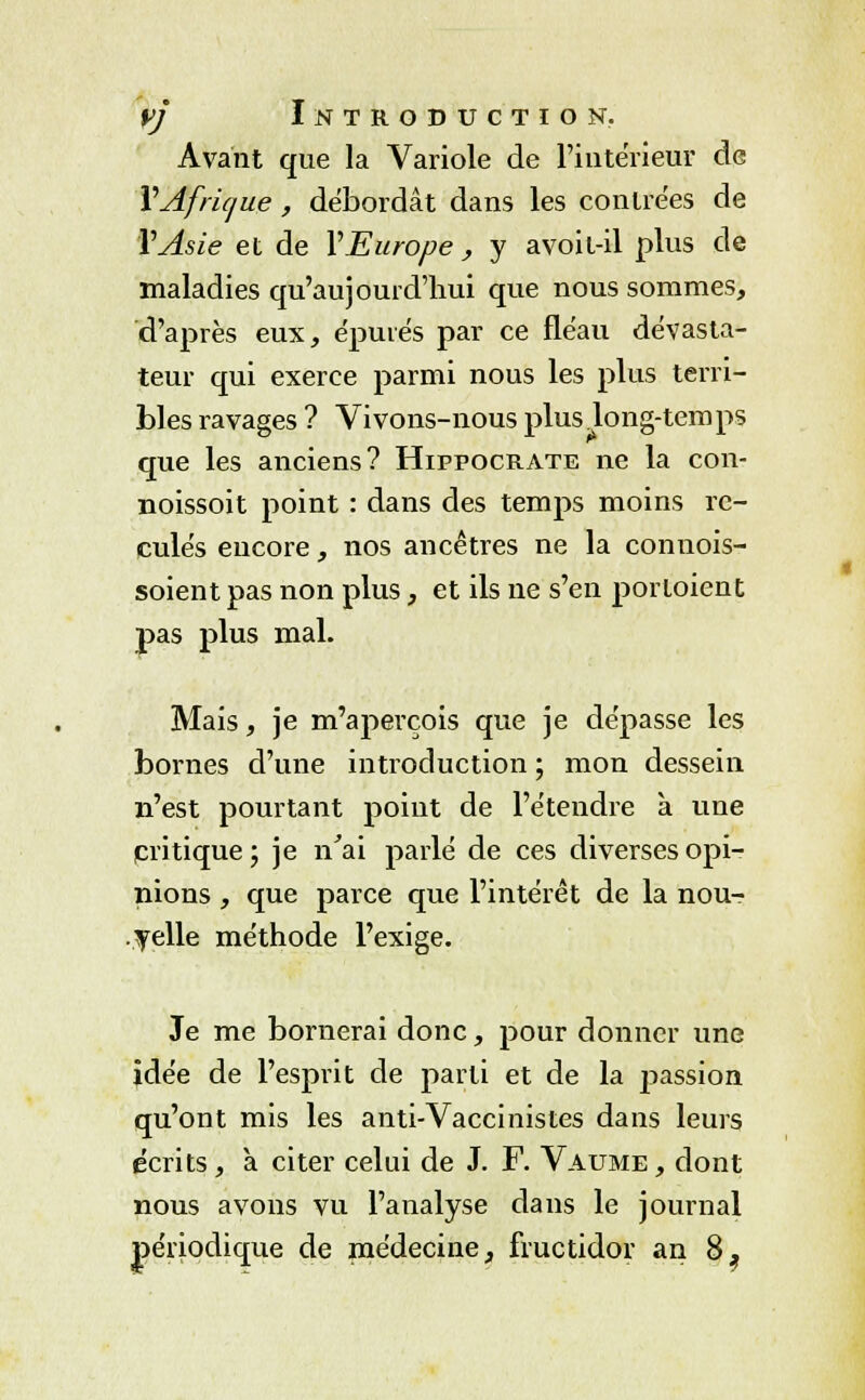 Avant que la Variole de l'intérieur de Y Afrique, débordât dans les contrées de Y Asie et de Y Europe , y avoit-il plus de maladies qu'aujourd'hui que nous sommes, d'après eux, épurés par ce fléau dévasta- teur qui exerce parmi nous les plus terri- bles ravages ? Vivons-nous plus long-temps que les anciens? Hippocrate ne la con- noissoit point : dans des temps moins re- culés encore, nos ancêtres ne la connois- soient pas non plus, et ils ne s'en porloient pas plus mal. Mais, je m'aperçois que je dépasse les bornes d'une introduction ; mon dessein n'est pourtant point de l'étendre à une critique; je n'ai parlé de ces diverses opi- nions , que parce que l'intérêt de la nou- velle méthode l'exige. Je me bornerai donc, pour donner une idée de l'esprit de parti et de la passion qu'ont mis les anti-Vaccinistes dans leurs écrits , à citer celui de J. F. Vaume, dont nous avons vu l'analyse dans le journal périodique de médecine, fructidor an 8,