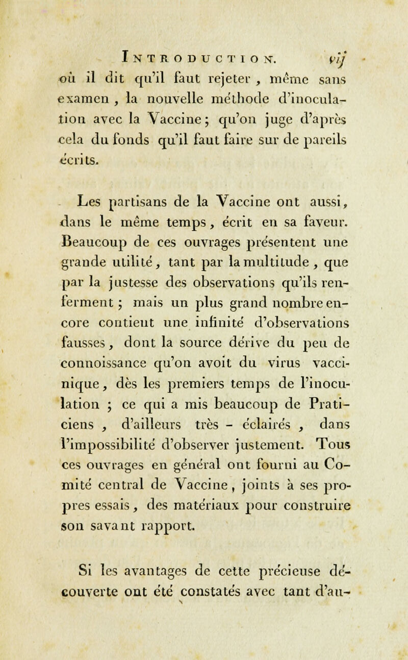 où il dit qu'il faut rejeter , même sans examen , la nouvelle méthode d'inocula- tion avec la Vaccine; qu'on juge d'après cela du fonds qu'il faut faire sur de pareils écrits. Les partisans de la Vaccine ont aussi, dans le même temps, écrit en sa faveur. Beaucoup de ces ouvrages présentent une grande utilité, tant par la multitude, que par la justesse des observations qu'ils ren- ferment ; mais un plus grand nombre en- core contient une infinité d'observations fausses, dont la source dérive du peu de connoissance qu'on avoit du virus vacci- nique, dès les premiers temps de l'inocu- lation ; ce qui a mis beaucoup de Prati- ciens , d'ailleurs très - éclairés , dans l'impossibilité d'observer justement. Tous ces ouvrages en général ont fourni au Co- mité central de Vaccine, joints à ses pro- pres essais, des matériaux pour construire son savant rapport. Si les avantages de cette précieuse dé- couverte ont été constatés avec tant d'au-