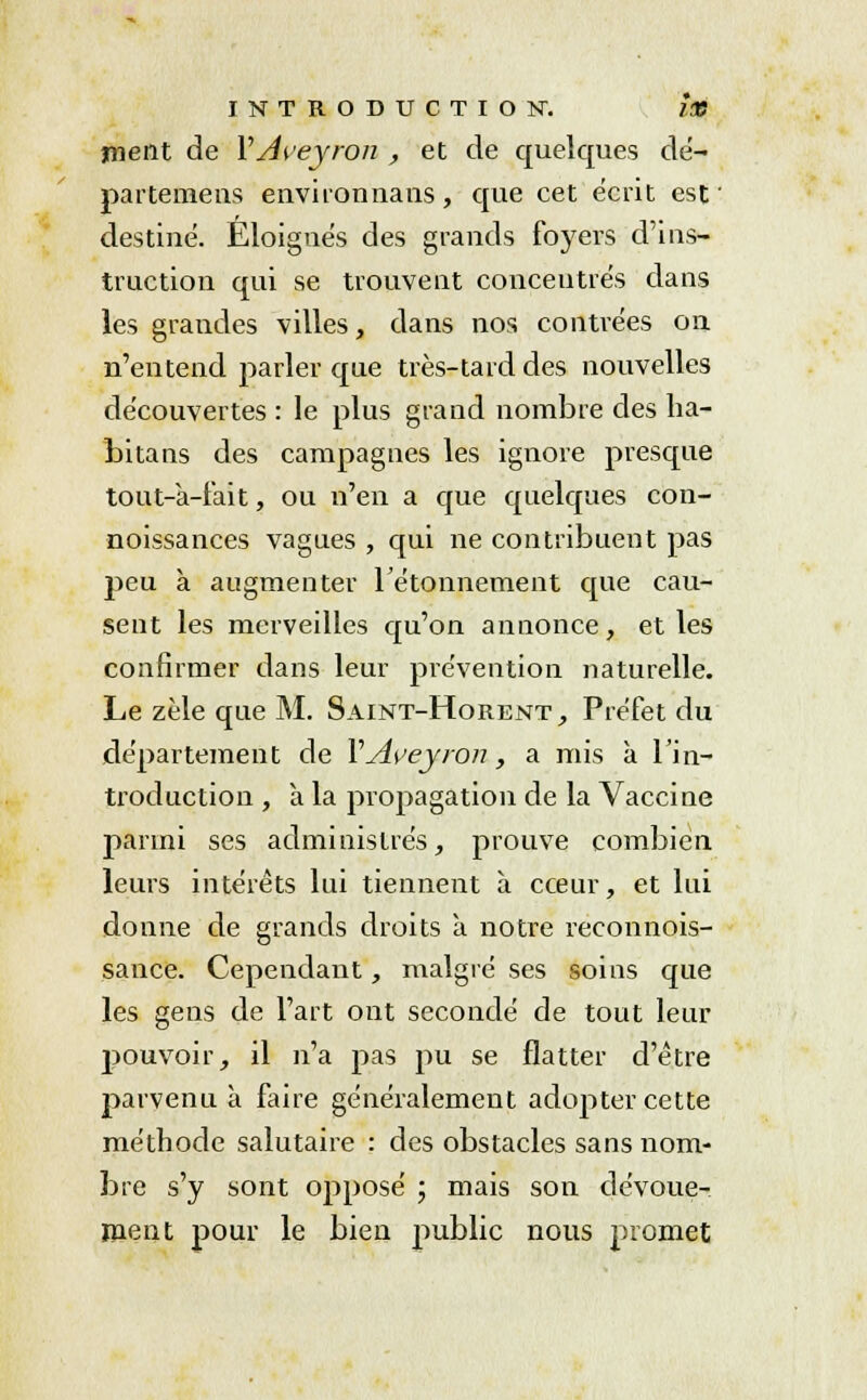 ment de VAveywn , et de quelques dé- partemens environnans, que cet écrit est' destiné. Eloignés des grands foyers d'ins- truction qui se trouvent concentrés dans les grandes villes, dans nos contrées on n'entend parler que très-tard des nouvelles découvertes : le plus grand nombre des ha- bitans des campagnes les ignore presque tout-à-i'ait, ou n'en a que quelques con- noissances vagues , qui ne contribuent pas peu à augmenter rétonnement que cau- sent les merveilles qu'on annonce, et les confirmer dans leur prévention naturelle. Le zèle que M. Saint-Horent, Préfet du département de YAveyron, a mis à l'in- troduction , a la propagation de la Vaccine parmi ses administrés, prouve combien leurs intérêts lui tiennent à cœur, et lui donne de grands droits à notre reconnois- sance. Cependant, malgré ses soins que les gens de l'art ont secondé de tout leur j>ouvoir, il n'a pas pu se flatter d'être parvenu à faire généralement adopter cette méthode salutaire : des obstacles sans nom- bre s'y sont opposé ; mais son dévoue- ment pour le bien public nous promet