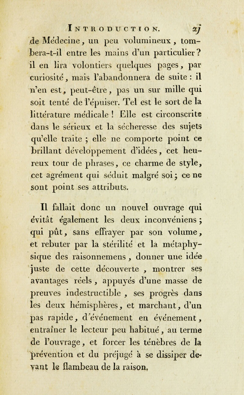 de Médecine, un peu volumineux , tom- bera-t-il entre les mains d'un particulier? il en lira volontiers quelques pages, par curiosité, mais l'abandonnera de suite: il n'en est, peut-être, pas un sur mille qui soit tenté de l'épuiser. Tel est le sort de la littérature médicale ! Elle est circonscrite dans le sérieux et la sécheresse des sujets qu'elle traite ; elle ne comporte point ce brillant développement d'idées, cet heu- reux tour de phrases, ce charme de style, cet agrément qui séduit malgré soi; cène sont point ses attributs. Il fallait donc un nouvel ouvrage qui évitât également les deux inconvéniens ; qui pût, sans effrayer par son volume, et rebuter par la stérilité et la métaphy- sique des raisonnemens, donner une idée juste de cette découverte , montrer ses avantages réels , appuyés d'une masse de preuves indestructible , ses progrès dans les deux hémisphères, et marchant, d'un pas rapide, d'événement en événement, entraîner le lecteur peu habitué, au terme de l'ouvrage, et forcer les ténèbres de la prévention et du préjugé à se dissiper de- vant le flambeau de la raison.