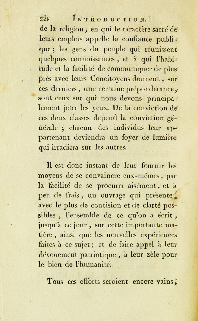 de la religion, en qui le caractère sacre de leurs emplois appelle la confiance publi- que ; les gens du peuple qui réunissent quelques connoissances , et à qui l'habi- tude et la facilite de communiquer de plus près avec leurs Concitoyens donnent, sur ces derniers, une certaine prépondérance,' sont ceux sur qui nous devons principa- lement jeter les yeux. De la conviction de ces deux classes dépend la conviction gé- nérale ; chacun des individus leur ap- partenant deviendra un foyer de lumière qui irradiera sur les autres. Il est donc instant de leur fournir les moyens de se convaincre eux-mêmes, par la facilite de se procurer aisément, et a peu de frais , un ouvrage qui présente.'„ avec le plus de concision et de clarté pos- sibles , l'ensemble de ce qu'on a écrit , jusqu'à ce jour , sur cette importante ma- tière , ainsi que les nouvelles expériences faites à ce sujet ; et de faire appel à leur dévouement patriotique , à leur zèle pour le bien de l'humanité. Tous ces efforts seroient encore vains 7