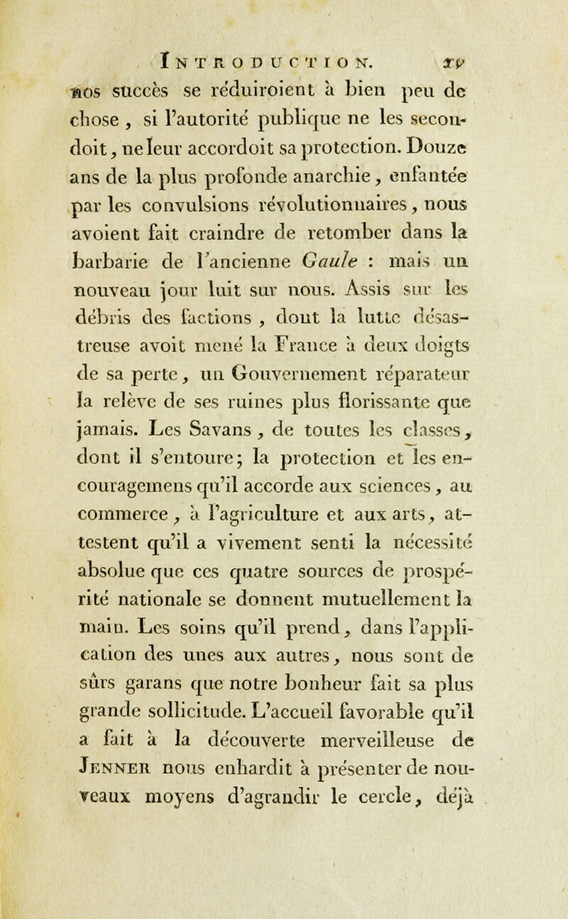 nos succès se réduiroient à bien peu de chose , si l'autorité publique ne les secon- doit, ne leur accordoit sa protection. Douze ans de la plus profonde anarchie, enfantée par les convulsions révolutionnaires, nous avoient fait craindre de retomber dans la barbarie de l'ancienne Gaule : mais un nouveau jour luit sur nous. Assis sur les débris des factions , dont la lutte désas- treuse avoit mené la France à deux doigts de sa perte, un Gouvernement réparateur la relève de ses ruines plus florissante que jamais. Les Savans , de toutes les classes, dont il s'entoure; la protection et les en- couragemens qu'il accorde aux sciences, au commerce , à l'agriculture et aux arts, at- testent qu'il a vivement senti la nécessité absolue que ces quatre sources de prospé- rité nationale se donnent mutuellement la main. Les soins qu'il prend, dans l'appli- cation des unes aux autres, nous sont de sûrs garans que notre bonheur fait sa plus grande sollicitude. L'accueil favorable qu'il a fait à la découverte merveilleuse de Jenner nous enhardit a présenter de nou- veaux moyens d'agrandir le cercle, déjà
