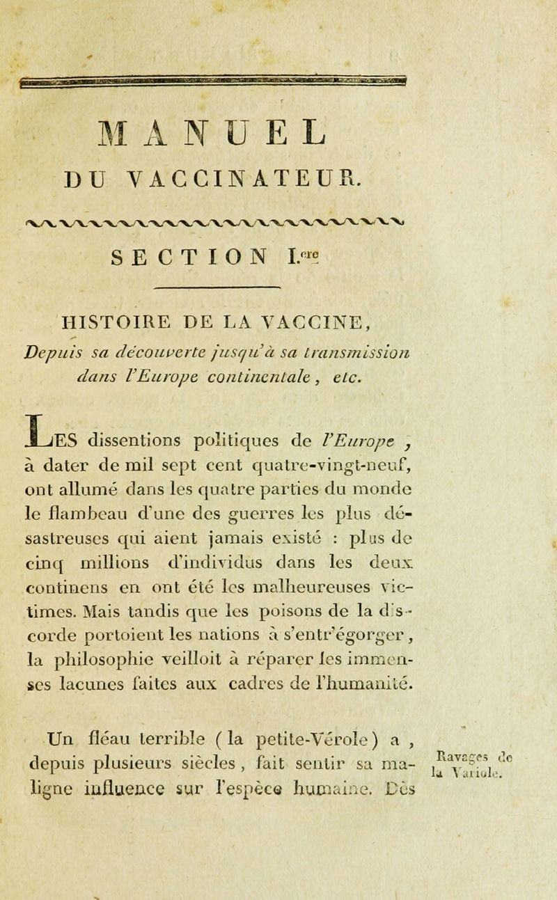 DU VACCINATEUR. HISTOIRE DE LA VACCINE, Depuis sa découverte jusqu'à sa transmission dans l'Europe continentale , etc. L. jES dissentions politiques de l'Europe 7 à dater de mil sept cent quatre-vingt-neuf, ont allumé dans les quatre parties du monde le flambeau d'une des guerres les plus dé- sastreuses qui aient jamais existé : plus de cinq millions d'individus clans les deux continens en ont été les malheureuses vic- times. Mais tandis que les poisons de la dis- corde portoient les nations à s'entr'égorger, la philosophie veilloit à réparer les immen- ses lacunes faites aux cadres de l'humanité. Un fléau terrible ( la petite-Vérole ) a , depuis plusieurs siècles , fait sentir sa ma- ligne influence sur l'espèce humaine. Dès Ravages de la Variole.