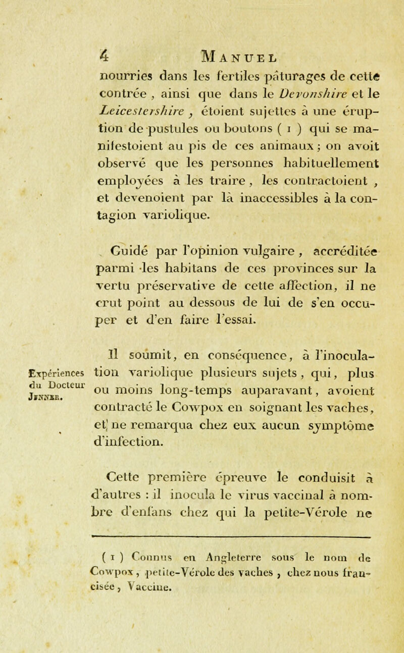 nourries dans les fertiles pâturages de cette contrée , ainsi que dans le Derunshire et le Leicesleishire , étoient sujettes à une érup- tion de pustules ou boutons ( i ) qui se raa- nilestoient au pis de ces animaux ; on avoit observé que les personnes habituellement employées à les traire, les contractoient , et devenoient par là inaccessibles à la con- tagion variolique. Guidé par l'opinion vulgaire , accréditée parmi les habitans de ces provinces sur la vertu préservative de cette affection, il ne crut point au dessous de lui de s'en occu- per et d'en faire l'essai. Il soumit, en conséquence, à l'inocula- ETpériences tion variolique plusieurs sujets , qui, plus ou moins long-temps auparavant, avoient contracté le Cowpox en soignant les vaches, et,' ne remarqua chez eux aucun symptôme d'infection. Cette première épreuve le conduisit à d'autres : il inocula le virus vaccinal à nom- bre d'enfans chez qui la petite-Vérole ne du Docteur Jr.v.vii'. ( i ) Connus en Angleterre sous le nom <1 Cowpox, .petite-Vérole des vaches , chez nous frau cisée, Vacciue. c