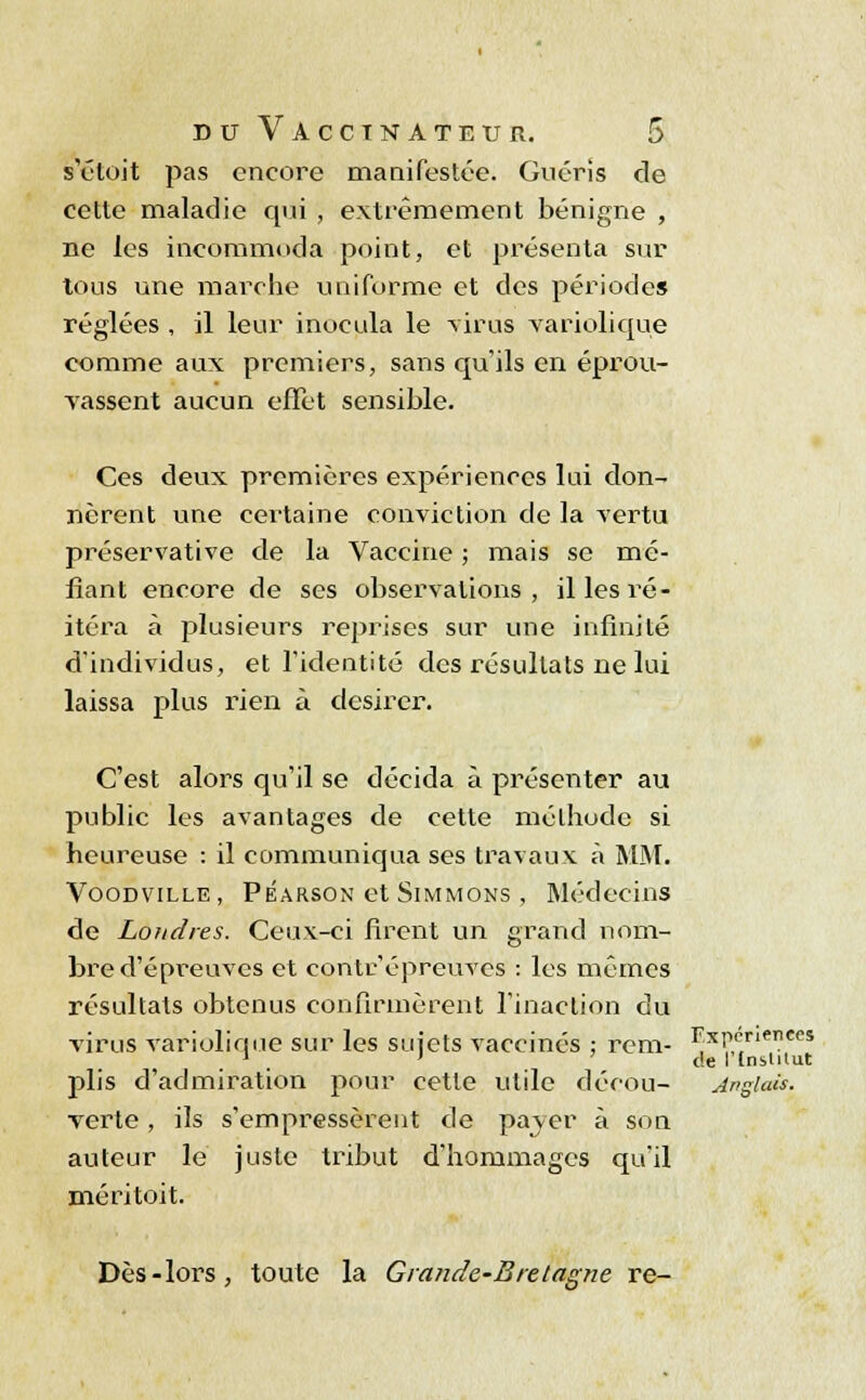 s'étoit pas encore manifestée. Guéris de cette maladie qui , extrêmement bénigne , ne les incommoda point, et présenta sur tous une marche uniforme et des périodes réglées , il leur inocula le virus variolique comme aux premiers, sans qu'ils en éprou- vassent aucun effet sensible. Ces deux premières expériences lui don- nèrent une certaine conviction de la vertu préservative de la Vaccine ; mais se mé- fiant encore de ses observations , il les ré- itéra à plusieurs reprises sur une infinité d'individus, et l'identité des résultats ne lui laissa plus rien à désirer. C'est alors qu'il se décida à présenter au public les avantages de cette méthode si heureuse : il communiqua ses travaux à MM. Voodville, Péarson et Simmons , Médecins de Londres. Ceux-ci firent un grand nom- bre d'épreuves et coritr.'épreuves : les mêmes résultats obtenus confirmèrent l'inaction du virus variolique sur les sujets vaccinés ; rem- Expériences 1 ' ' de Itnstilut plis d'admiration pour cette utile décou- Anglais. verte , ils s'empressèrent de paver à son auteur le juste tribut d'hommages qu'il méritoit. Dès-lors, toute la Grande-Bretagne re-