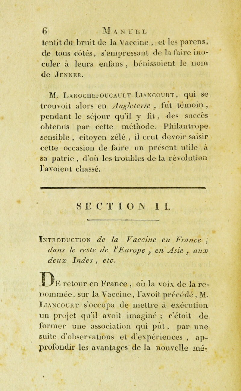 tenlit du bruit de la Vaccine , et les parens, de tous côlés, s'empressant de la faire ino- culer à leurs enfans , bénissoient le nom de Jenner. M. Larocheioucault Liancourt, qui se trouvoit alors en Angleterre , fut témoin , pendant le séjour qu'il y fit , des succès obtenus par cette méthode. Philantrope sensible , citoyen zélé , il crut devoir saisir cette occasion de faire un présent utile à sa patrie , d'où les troubles de la révolution l'avoient chassé. SECTION IL Introduction de la Vaccine en France ; dans le reste de VEurope } en Asie , aux deux Indes , etc. ^E retour en France , où la voix de la re- nommée, sur la Vaccine, l'avoit précédé , M. Liancourt s'occupa de mettre à exécution un projet qu'il avoit imaginé ; c'étoit de former une association qui put , par une suite d'observations et d'expériences , ap- profondir les avantages de la nouvelle mé-