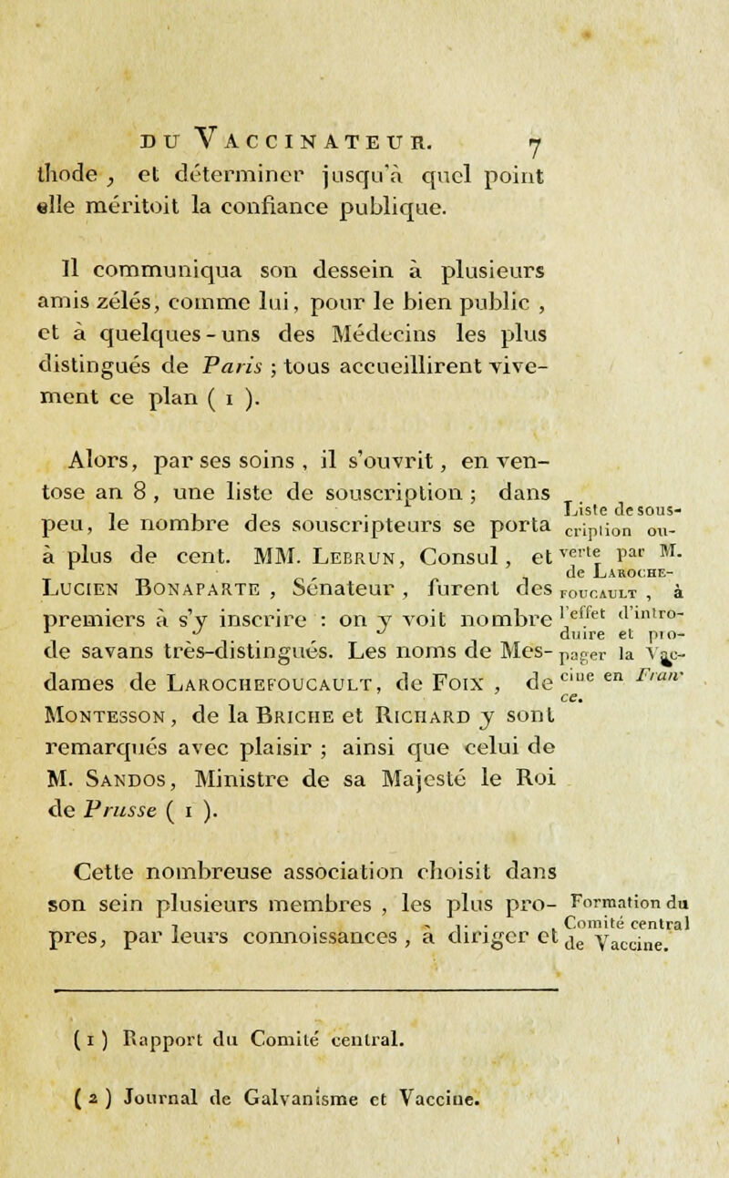 ihode , et déterminer jusqu'à quel point elle méritoit la confiance publique. Il communiqua son dessein à plusieurs amis zélés, comme lui, pour le bien public , et à quelques-uns des Médecins les plus distingués de Paris ; tous accueillirent vive- ment ce plan ( i ). Alors, par ses soins , il s'ouvrit, en ven- tôse an 8 , une liste de souscription ; dans -, , . ■ . Liste de sous- peu, le nombre des souscripteurs se porta crLpii0n ou- à plus de cent. MM. Lebrun, Consul, etverl? Ef* M- de Laroche- LuCIEN Bonaparte , Sénateur , furent des FOucault , à premiers à s'y inscrire : on y voit nombre I'ef/et tl'inlr°- 1 . , duire et pio- de savans très-distingués. Les noms de Mes- pager la vi- dâmes de Larochefoucault, de Foix , de mie en Fran' ce. Montesson, de la Briche et Richard y sont remarqués avec plaisir ; ainsi que celui de M. Sandos, Ministre de sa Majesté le Roi de Prusse ( i ). Cette nombreuse association choisit dans son sein plusieurs membres , les plus pro- Formation du -, . v . . Comité central près, parleurs connoissances , a diriger et de Vaccine. ( i ) Rapport du Comité central. ( 2 ) Journal de Galvanisme et Vacciue.