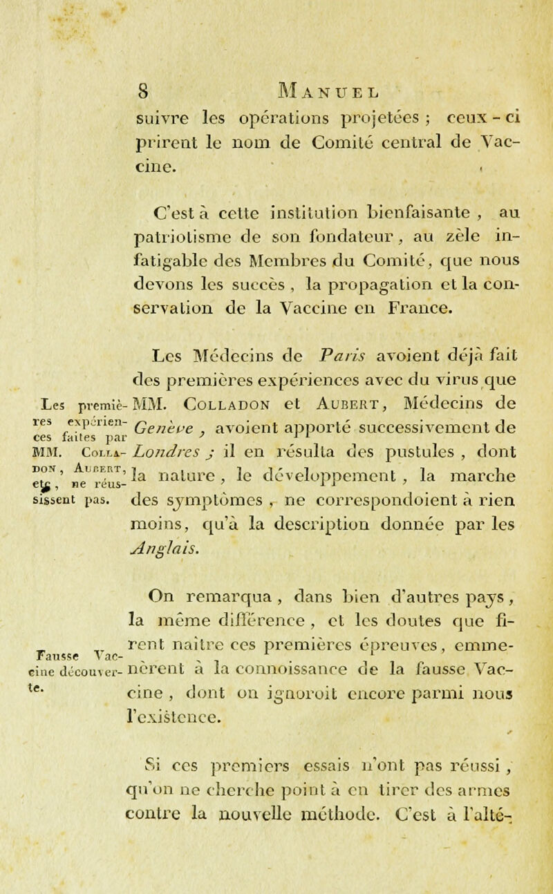 suivre les opérations projetées ; ceux - ci prirent le nom de Comité central de Vac- cine. C'est à cette institution bienfaisante , au patriolisme de son fondateur, au zèle in- fatigable des Membres du Comité, que nous devons les succès , la propagation et la con- servation de la Vaccine en France. Les Médecins de Paris a voient déjà fait des premières expériences avec du virus que Les premiè-MM. Colladon et Aubert, Médecins de res experie/i- Qen^t,e avoient apporté successivement de ces lailes par p ' * MM. Colla.- Londres j il en résulta des pustules , dont bon, unERT, ja natûre le développement, la marche eta , ne reus- *■ * sissent pas. des symptômes , ne correspondoient à rien moins, qu'à la description donnée par les Anglais. On remarqua , dans bien d'autres pays, la même différence , et les doutes que fi- rent naître ces premières épreuves, emme- Fausse Vae- „ , . l cine découver- nereut a la connoissance oe la fausse Vac- te- cine , dont on ignoroit encore parmi nous l'existence. Si ces premiers essais n'ont pas réussi , qu'on ne cherche point à en tirer des armes contre la nouvelle méthode. C'est à l'ai té-