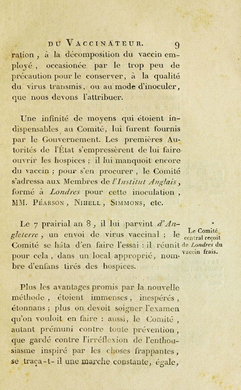 ration ; à la décomposition du vaccin em- ployé , occasionée par le trop peu de précaution pour le conserver, à la qualité du virus transmis, ou au mode d'inoculer, que nous devons l'attribuer. Une infinité de moyens qui étoient in- dispensables au Comité, lui furent fournis par le Gouvernement. Les premières Au- torités de l'État s'empressèrent de lui faire ouvrir les hospices ; il lui manquoit encore du vaccin ; pour s'en procurer , le Comité s'adressa aux Membres de l'Institut Anglais , formé à Londres pour cette inoculation , MM. Pearson , Nihell , SimmonSj etc. Le 7 prairial an 8; il lui parvint d'An- 7 , • i • i i Le Comité gleterre , un envoi de virus vaccinal ; le ceil,rai reçoit Comité se hâta d'en faire l'essai : il réunit de Londres du T! t i • •■ vaccin frais. pour cela , dans un local approprie, nom- bre d'enfans tirés des hospices. Plus les avantages promis par la nouvelle méthode , étoient immenses, inespérés , étonnans ; plus on cievoit soigner l'examen qu'on vouloit en faire : aussi, le Comité , autant prémuni contre toute prévention, que gardé contre l'irréflexion de l'enthou- siasme inspiré par les choses frappantes, se traça-t-il une marche constante, égale,