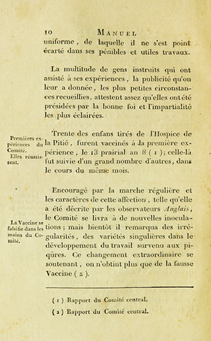uniforme , de laquelle il ne s'est point écarté dans ses pénibles et utiles travaux. La multitude de gens instruits qui ont assisté à ses expériences , la publicité qu'on leur a donnée, les plus petites circonstan- ces recueillies, attestent assez qu'elles ont été présidées par la bonne foi et l'impartialité les plus éclairées. Trente des enfans tirés de l'Hospice de Premières ex-. -»..,« • - péricnces du *a die , lurent vaccinés a -la première ex- Comité. périence , le i3 prairial an 8 ( i ); celle-lù Llles réussis-,. . . „ , , n, , sent. lut suivie d un grand nombre d autres, clans le cours du même mois. Encouragé par la marche régulière et les caractères de cette affcclion , telle qu'elle a été décrite par les observateurs Anglais, le Comité se livra à de nouvelles inocula- La Vaccine se . ...»., , . , falsifie dans les tions ; mais bientôt il remarqua des îrre- mains du Co- milarités, des variétés singulières dans le mué. ,». , -, ., développement du travail survenu aux pi- qûres. Ce changement extraordinaire se soutenant, on n'obtint plus que de la fausse Vaccine ( s. ). ( i ) Rapport du Comité central.
