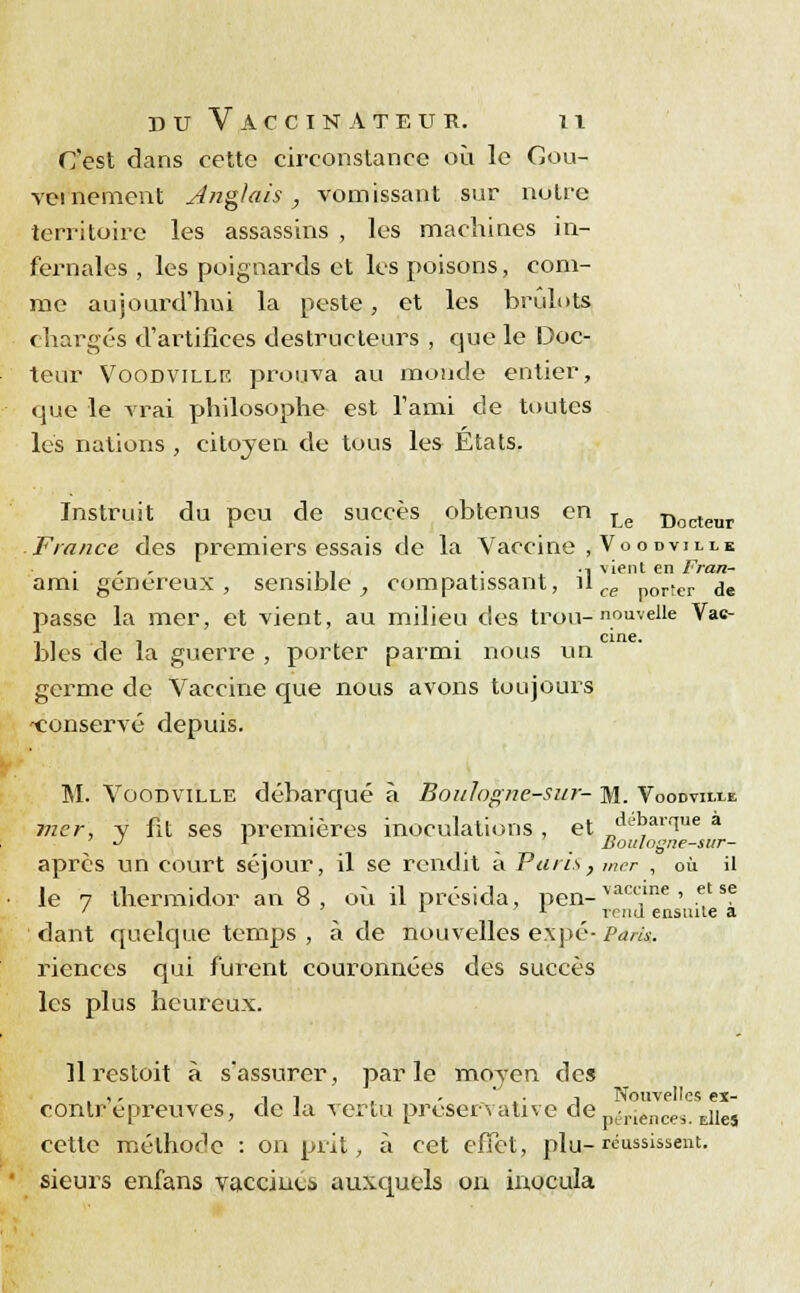 C'est dans cette circonstance où le Gou- vernement Anglais, vomissant sur notre territoire les assassins , les machines in- fernales , les poignards et les poisons, com- me aujourd'hui la peste, et les brûlots chargés d'artifices destructeurs , que le Doc- teur Voodville prouva au monde entier, que le vrai philosophe est l'ami de toutes les nations , citoyen de tous les États. Instruit du peu de succès obtenus en Le Doctenr France des premiers essais de la Vaccine , Voodthh ... . •! vient en Fran- ami généreux, sensible, compatissant, il ce por!er je passe la mer, et vient, au milieu des trou-nouvelle Vac- iiii • cine- blés de la guerre , porter parmi nous un germe de Vaccine que nous avons toujours 'Conservé depuis. M. Voodville débarqué à Boulogne-sur- m. Voodviixe mer, y fit ses premières inoculations, et „ ar1ue a •J l Boitlogne-sitr- après un court séjour, il se rendit à Paris, mer , où il le 7 thermidor an 8, où il présida, pen- vaccme ' ,et se ' L L rnid ensuite a dant quelque temps , à de nouvelles expé-Pdrlu. riences qui furent couronnées des succès les plus heureux. îlrcstoit à s'assurer, parle moyen des . ,, ii , . .'. i Nouvelles ex- conlr épreuves, de la vertu preservative deperiences ^j^ cette méthode : on prit, à cet effet, plu-réussissent, sieurs enfans vaccinti auxquels on inocula