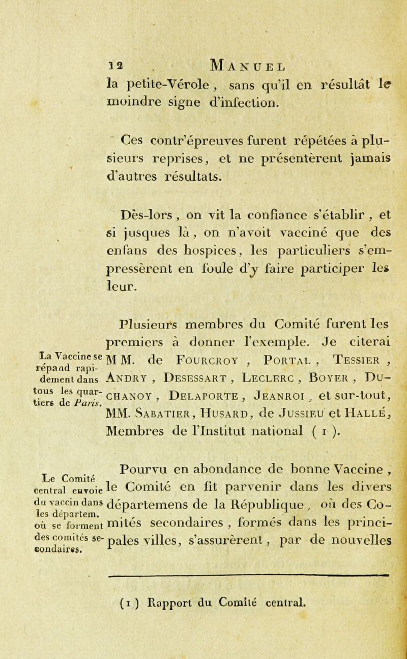 la petite-Vérole , sans qu'il en résultât le moindre signe d'infection. Ces eontr'épreuves furent répétées à plu- sieurs reprises, et ne présentèrent jamais d'autres résultats. Dès-lors , on vit la confiance s'établir , et si jusques là , on n'avoit vacciné que des enfans des hospices, les particuliers s'em- pressèrent en foule d'j faire participer les leur. Plusieurs membres du Comité furent les premiers à donner l'exemple. Je citerai La Vaccine se MM- <Je FOURCROY, PORTAL , TeSSIER, répand rapi- dement dans Andry , Desessart , Leclerc , BOYER , Du- tous les quar-CHANOy DELAPORTE , JEANROI , et SUr-tOUt, tier6 de Pans. MM. Sabatier, Husard, de Jussieu et Halle, Membres de l'Institut national ( i ). Pourvu en abondance de bonne Vaccine , Le Comité , , , _ ... i 1 ■ central envoieie Comité en fit parvenir clans les divers du vaccin dans départemens de la République , où des Co- les dél)3.î*tCITl où se forment mités secondaires , formés dans les princi- des comités se- pales villes, s'assurèrent, par de nouvelles eondaires. l