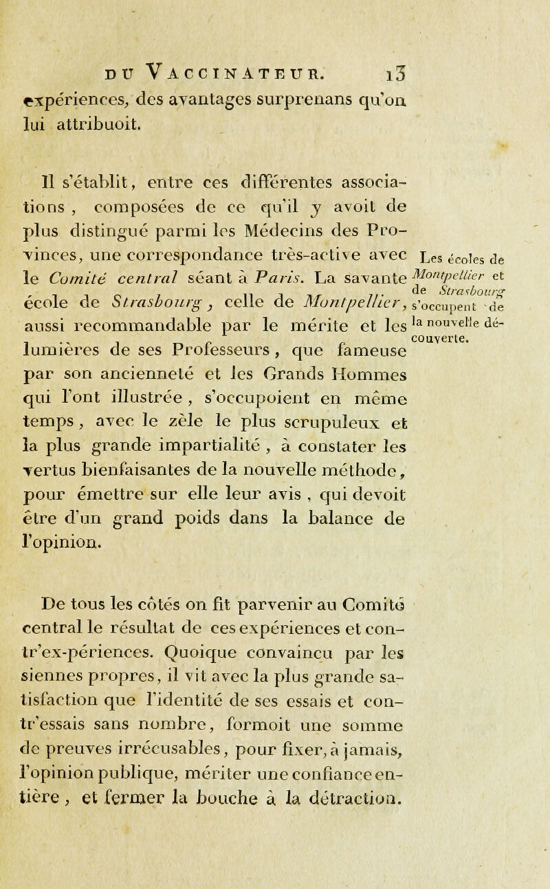 expériences, des avantages surprenans qu'on lui attribuoit. Il s'établit, entre ces différentes associa- tions , composées de ce qu'il y avoit de plus distingué parmi les Médecins des Pro- vinces, une correspondance très-activé avec Les ^coies ,je le Comité central séant à Paris. La savante Montpellier et i ; 11 î îi- C'e Strasbourg école de Strasbourg, celte de Montpellier, s'occupent -de aussi recommandable par le mérite et lesla nouvelle dé- , ., , _ r „ couverle. lumières de ses Professeurs, que laineuse par son ancienneté et les Grands Hommes qui l'ont illustrée , s'occupoient en même temps , avec le zèle le plus scrupuleux et la plus grande impartialité , à constater les vertus bienfaisantes de la nouvelle méthode, pour émettre sur elle leur avis , qui devoit être d'un grand poids dans la balance de l'opinion. De tous les côtés on fit parvenir au Comité- central le résultat de ces expériences et con- tr'ex-périences. Quoique convaincu par les siennes propres, il vit avec la plus grande sa- tisfaction que l'identité de ses essais et con- tr'essais sans nombre, formoit une somme de preuves irrécusables, pour fixer,à jamais, l'opinion publique, mériter une confiance en- tière , et fermer la bouche à la détractiou.