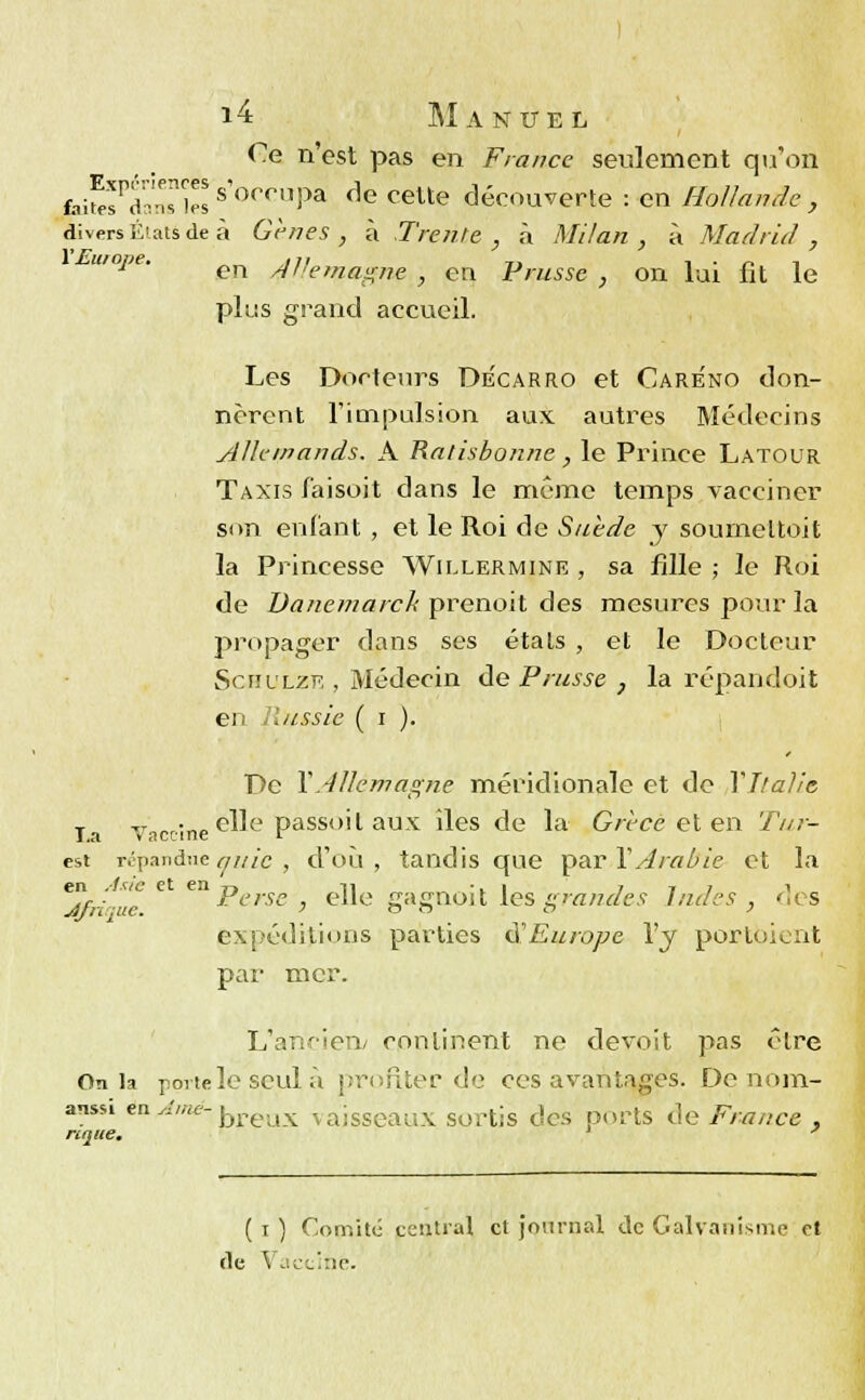 Ce n'est pas en France seulement qu'on faifpsrdnsnies s'0<*rnpa ^ celte découverte : en Hollande , divers États de à Gènes , à Trente , à Milan , à Madrid , plus grand accueil. Les Docteurs Decarro et Care'no don- nèrent l'impulsion aux autres Médecins Allemands. A Ralisbonne, le Prince Latour Taxis faisoit dans le même temps vacciner son enfant , et le Roi de Suède y soumeltoit la Princesse Wiixermine , sa fille ; le Roi de Danemarck prenoit des mesures pour la propager dans ses étals , et le Docteur Schllzk , Médecin àe Prusse, la répandoit eu Russie ( i ). De YAllemagne méridionale et de Y Italie la Vaccine c^e Passo'1 aux ^es de la Grèce et en Tur- est répandue g/tic , d'où , tandis que par Y Arabie et la jfri/ue * ePcrsc > elle gAgooit les'grandes Indes, des expéditions parties $ Europe l'y porloicr.it par mer. L'ancien; continent ne devoit pas être On la porte le seul ù profiter de ces avantages. De nora- anssi en Aîné- j,reux vaisseaux sortis des ports de France , nque. y ( i ) Comité central et journal de Galvanisme et de \ acciné.