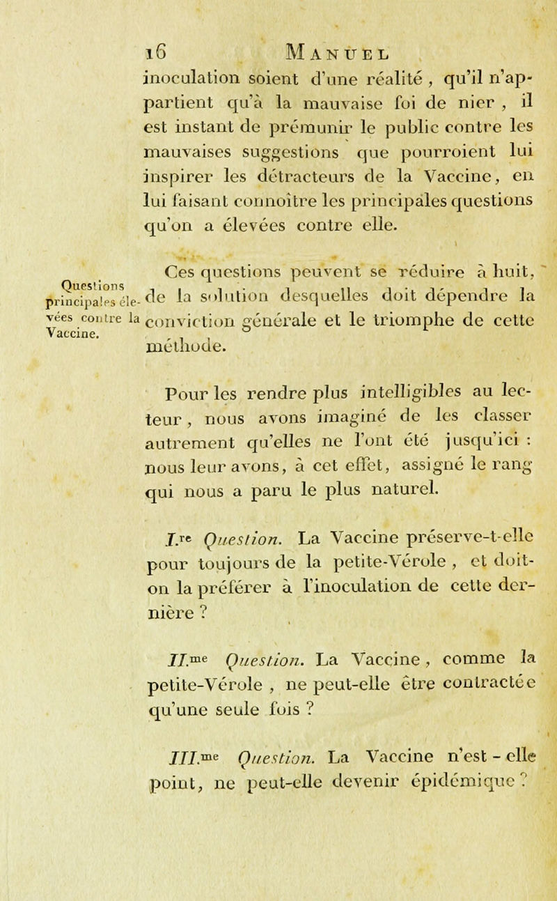 inoculation soient d'une réalité , qu'il n'ap- partient qu'à la mauvaise foi de nier , il est instant de prémunir le public contre les mauvaises suggestions que pourroiént lui inspirer les détracteurs de la Vaccine, en lui faisant connoître les principales questions qu'on a élevées contre elle. Ces questions peuvent se réduire à huit, principaléle-de ^a solution desquelles doit dépendre la vées contre la conviction générale et le triomphe de cette Vaccine. ° méthode. Pour les rendre plus intelligibles au lec- teur , nous avons imaginé de les classer autrement qu'elles ne l'ont été jusqu'ici : nous leur avons, à cet effet, assigné le rang qui nous a paru le plus naturel. J.re Question. La Vaccine préserve-t-elle pour toujours de la petite-Vérole , et doit- on la préférer à l'inoculation de cette der- nière ? II.me Question. La Vaccine, comme la petite-Vérole , ne peut-elle être contractée qu'une seule fois ? III me Question. La Vaccine n'est - elle point, ne peut-elle devenir épidémique ?