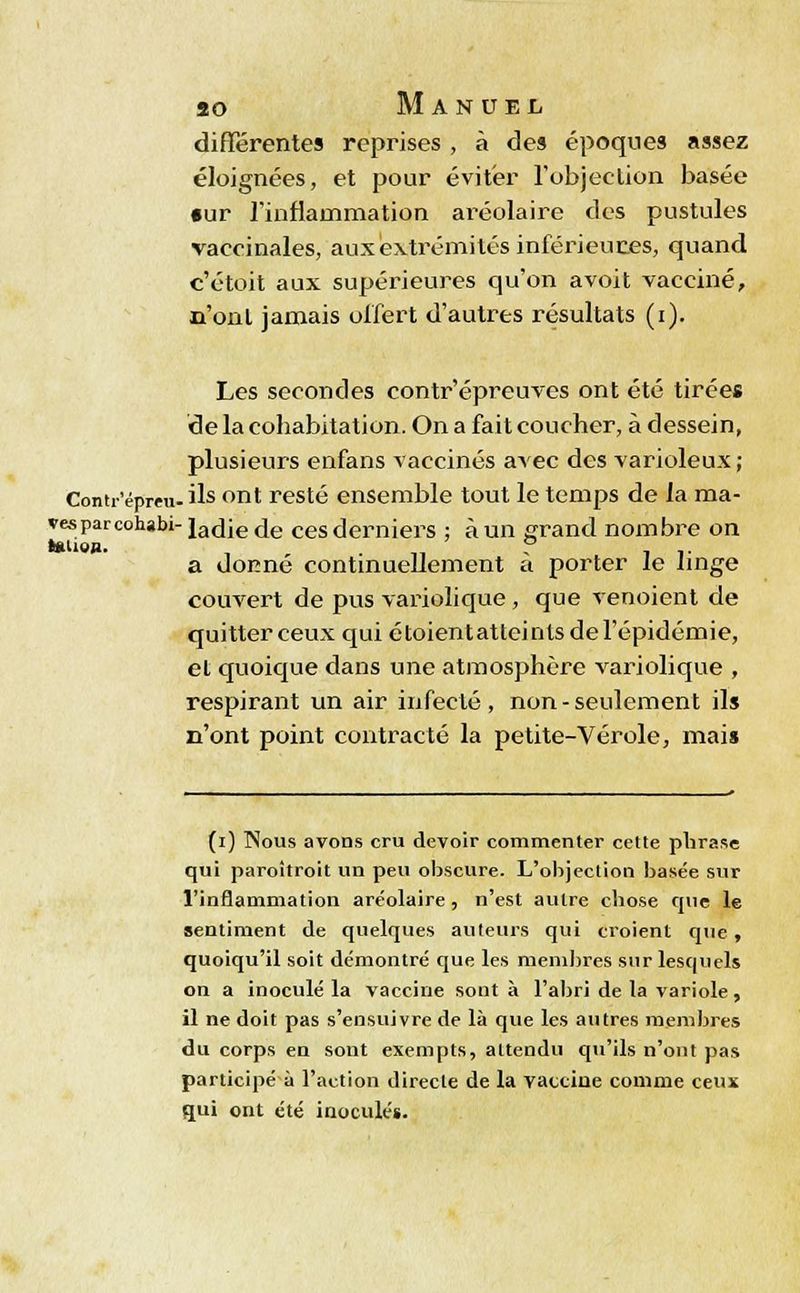 différentes reprises , à des époques assez éloignées, et pour éviter l'objection basée •ur rinflauimation aréolaire des pustules vaccinales, aux extrémités inférieures, quand c'étoit aux supérieures qu'on avoit vacciné, n'ont jamais ol'fert d'autres résultats (i). Les secondes contr'épreuves ont été tirées de la cohabitation. On a fait coucher, à dessein, plusieurs enfans vaccinés avec des varioleux; Contr'épreu-ils ont resté ensemble tout le temps de la ma- vesparcohabi- ladie de ces derniers ; à un grand nombre on ««ue». , ' ? . . .. a donne continuellement a porter le linge couvert de pus variolique , que venoient de quitter ceux qui étoientatteintsdel'épidémie, et quoique dans une atmosphère variolique , respirant un air infecté, non-seulement ils n'ont point contracté la petite-Vérole, mais (i) Nous avons cru devoir commenter cette phrase qui paroîtroit un peu obscure. L'objection basée sur l'inflammation aréolaire, n'est autre chose que le sentiment de quelques auteurs qui croient que , quoiqu'il soit démontré que les membres sur lesquels on a inoculé la vaccine sont à l'abri de la variole, il ne doit pas s'ensuivre de là que les autres membres du corps en sont exempts, attendu qu'ils n'ont pas participé à l'action directe de la vaccine comme ceux qui ont été inoculés.