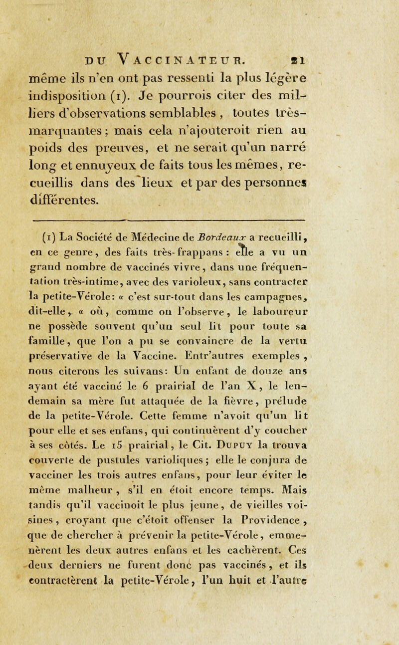 même ils n'en ont pas ressenti la plus légère indisposition (i). Je pourrois citer des mil- liers d'observations semblables , toutes très- marquantes ; mais cela n'ajouteroit rien au poids des preuves, et ne serait qu'un narré long et ennuyeux de faits tous les mêmes, re- cueillis dans des lieux et par des personnes différentes. (i) La Société de Médecine de Bordeaux a recueilli, en ce genre, des faits très-frappans : elle a vu un grand nombre de vaccinés vivre, dans une fréquen- tation très-intime, avec des varioleux, sans contracter la petite-Vérole: « c'est sur-tout dans les campagnes, dit-elle, « où, comme ou l'observe, le laboureur ne possède souvent qu'un seul lit pour toute sa famille, que l'on a pu se convaincre de la vertu préservative de la Vaccine. Entr'autres exemples , nous citerons les suivans: Un enfant de douze ans ayant été vacciné le 6 prairial de l'an X, le len- demain sa mère fut attaquée de la fièvre, prélude de la petite-Vérole. Cette femme n'a voit qu'un lit pour elle et ses enfans, qui continuèrent d'y coucher à ses côtés. Le i5 prairial, le Cit. Dupuy la trouva couverte de pustules varioliques; elle le conjura de vacciner les trois autres enfans, pour leur éviter le même malheur, s'il en éloit encore temps. Mais tandis qu'il vaccinoit le plus jeune, de vieilles voi- siues, croyant que c'étoit offenser la Providence , que de chercher à prévenir la petite-Vérole, emme- nèrent les deux autres enfans et les cachèrent. Ces deux derniers ne furent donc pas vaccinés , et ils contractèrent la petite-Vérole, l'un huit et l'autre
