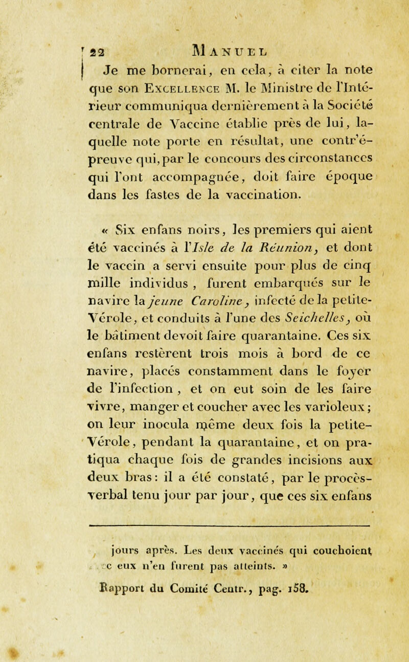 Je me bornerai, en cela, à citer la note que son Excellence M. le Ministre de l'Inté- rieur communiqua dernièrement a la Société centrale de Vaccine établie près de lui, la- quelle note porte en résultat, une contr'é- preuve qui, par le concours des circonstances qui l'ont accompagnée, doit faire époque dans les fastes de la vaccination. « Six enfans noirs, les premiers qui aient été vaccinés à Yls/c de la Réunion, et dont le vaccin a servi ensuite pour plus de cinq mille individus , furent embarqués sur le navire la jeune Caroline , infecté delà petite- Vérole, et conduits à l'une des Seichelles, où le bâtiment devoit faire quarantaine. Ces six enfans restèrent trois mois à bord de ce navire, placés constamment dans le fover de l'infection , et on eut soin de les faire vivre, manger et coucher avec les varioleux ; on leur inocula même deux fois la petite- Vérole, pendant la quarantaine, et on pra- tiqua chaque fois de grandes incisions aux deux bras: il a été constaté, par le procès- verbal tenu jour par jour, que ces six enfans jours après. Les deux vaccine's qui couchoient c eux n'en furent pas atteints. » Rapport du Comité Centr., pag. i58.