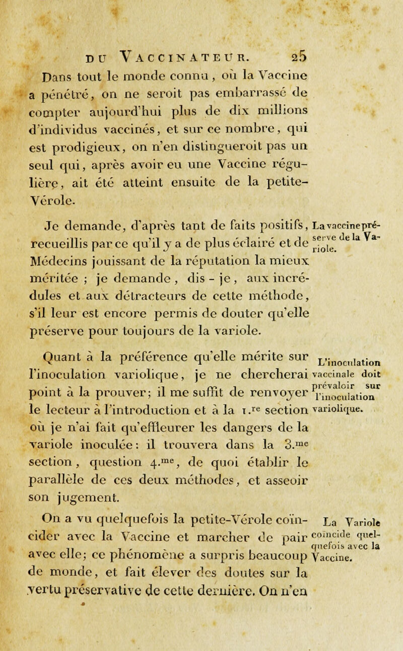 Dans tout le monde connu, où la Vaccine a pénétré, on ne seroit pas embarrassé de compter aujourd'hui plus de dix millions d'individus vaccinés, et sur ce nombre, qui est prodigieux, on n'en distingueroit pas un seul qui, après avoir eu une Vaccine régu- lière, ait été atteint ensuite de la petite- Vérole. Je demande, d'après tant de faits positifs, Lavnccinepré- Uvi i i ' i • - .. i serve de la Va- is par ce qu îljade plus éclaire et de riole Médecins jouissant de la réputation la mieux méritée ; je demande , dis - je , aux incré- dules et aux détracteurs de cette méthode, s'il leur est encore permis de douter qu'elle préserve pour toujours de la variole. Quant à la préférence qu'elle mérite sur L'inoculation l'inoculation variolique, je ne chercherai vaccinale doit . . - i •! rr>. i prévaloir sur point a la prouver; il me surht de renvoyer nnocuialion le lecteur à l'introduction et à la i.re section variolique. où je n'ai fait qu'effleurer les dangers de la variole inoculée : il trouvera dans la 3.me section, question 4.me, de quoi établir le parallèle de ces deux méthodes, et asseoir son jugement. On a vu quelquefois la petite-Vérole coin- La Variole cider avec la Vaccine et marcher de pair coïncide quel- .. 7 , cpieiois avec la avec elle; ce phénomène a surpris beaucoup Vaccine. de monde, et fait élever des doutes sur la vertu préservative de cette dernière. On n'eu