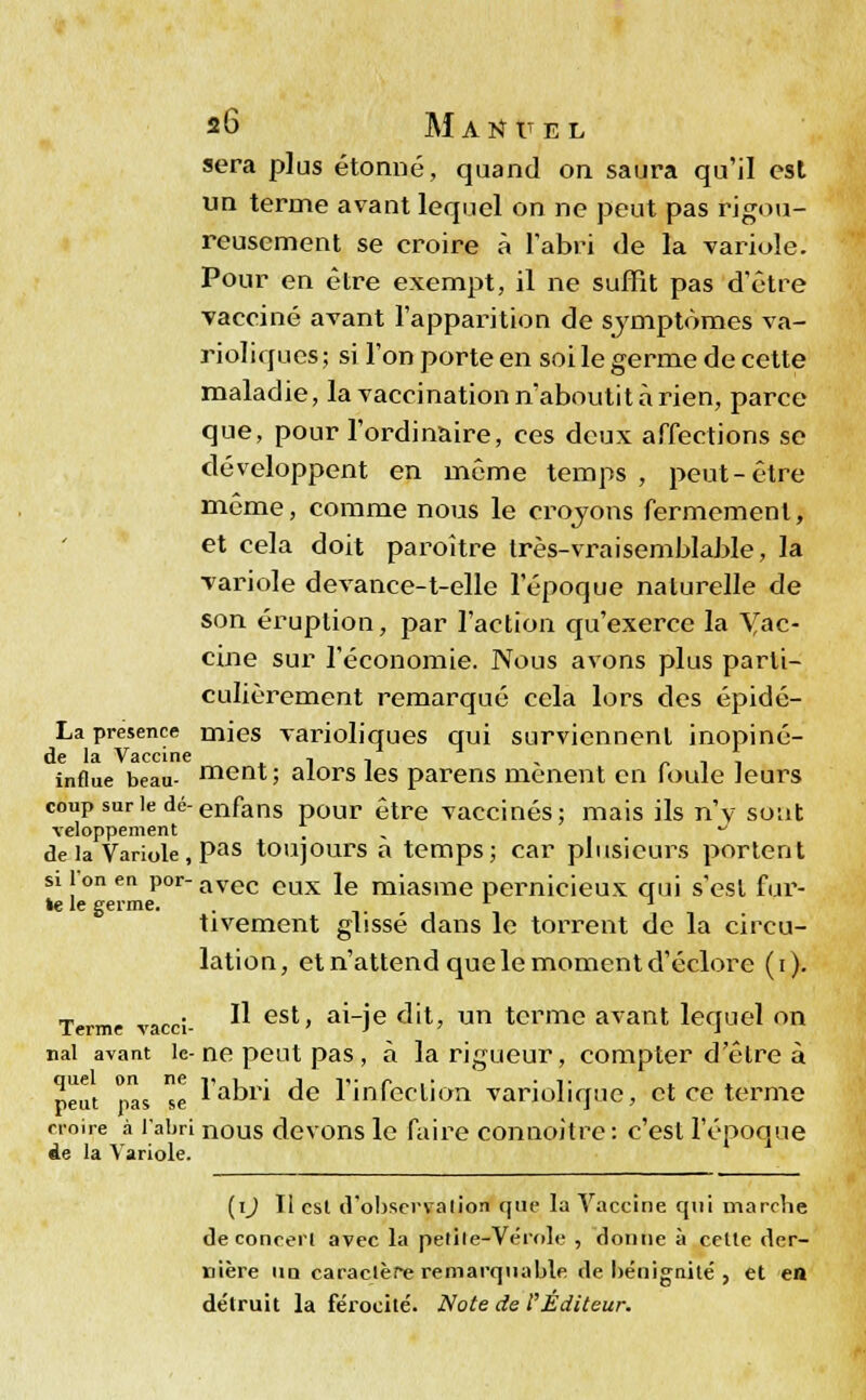 sera plus étonné, quand on saura qu'il est un terme avant lequel on ne peut pas rigou- reusement se croire à l'abri «le la variole. Pour en être exempt, il ne suffît pas d'être vacciné avant l'apparition de symptômes va- rioliques; si l'on porte en soi le germe de cette maladie, la vaccination n'aboutit à rien, parce que, pour l'ordinaire, ces deux affections se développent en même temps , peut-être même, comme nous le croyons fermement, et cela doit paroître très-vraisemblable, la variole devance-t-elle l'époque naturelle de son éruption, par l'action qu'exerce la Yac- cine sur l'économie. Nous avons plus parti- culièrement remarqué cela lors des épidé- La présence mies varioliques qui surviennent inopiné- ni* In vaccine influe beau- ment; alors les parens mènent en foule leurs couPsurledé-enfans pour être vaccinés; mais ils n'y sont veloppement . J de la Variole, Pas toujours a temps; car plusieurs portent si l on en por- avec eux ]e miasme pernicieux qui s'est fur- ie le germe. . L x tivement glissé dans le torrent de la circu- lation, et n'attend que le moment d'éclore (i). Terme vacci- ^ est> aHe dit, un terme avant lequel on nal avant le-ne peut pas, à la rigueur, compter d'être à peut pas e 1 a°ri de l'infection variolique, et ce terme croire à l'abri nous devons le faire connoitre : c'est l'époque Ae la Variole. (i^ Il est d'observation que la Vaccine qui marche de concert avec la petite-Vérole , donne à cette der- nière un caractère remarquable de bénignité , et en détruit la férocité. Note de l'Editeur.