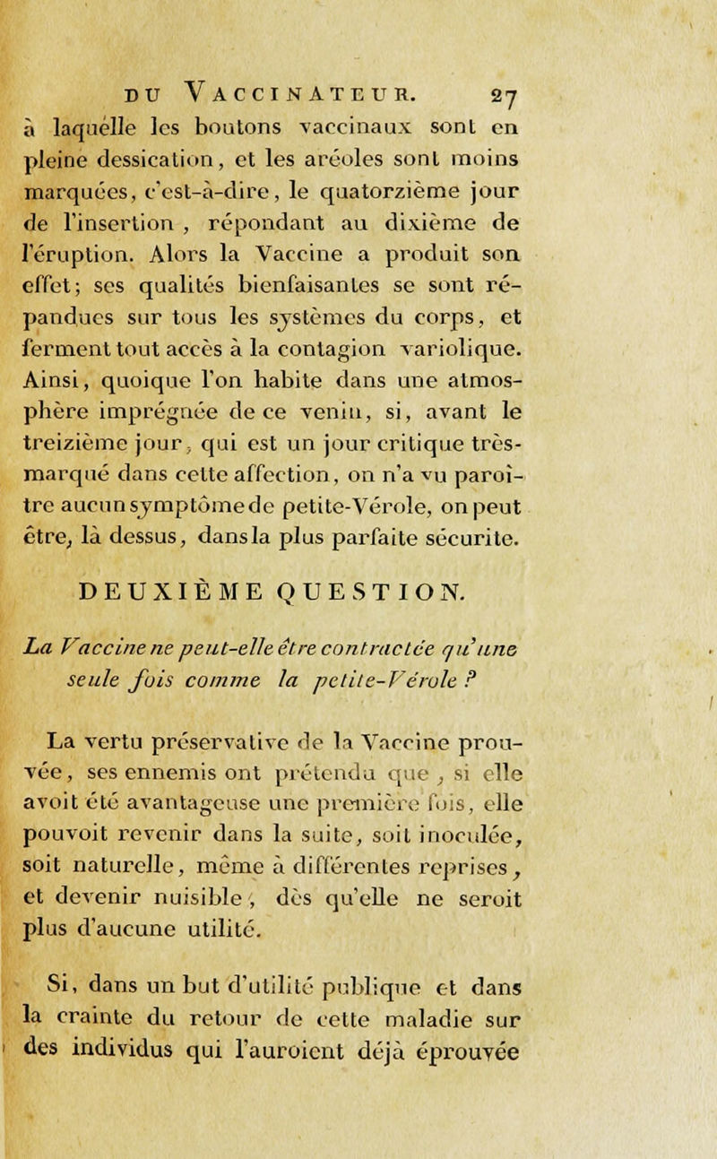 à laquelle les boutons vaccinaux sont en pleine dessication, et les aréoles sont moins marquées, c'est-à-dire, le quatorzième jour de l'insertion , répondant au dixième de l'éruption. Alors la Vaccine a produit son effet; ses qualités bienfaisantes se sont ré- pandues sur tous les systèmes du corps, et ferment tout accès à la contagion variolique. Ainsi, quoique l'on habite dans une atmos- phère imprégnée de ce venin, si, avant le treizième jour; qui est un jour critique très- marqué dans cette affection, on n'a vu paroî- tre aucun symptôme de petite-Vérole, on peut être, là dessus, dans la plus parfaite sécurité. DEUXIÈME QUESTION. La Vaccine ne peut-elle, être contractée qu'une seule fois comme la petite-Vérole ? La vertu préserva tive de la Vaccine prou- vée, ses ennemis ont prétendu que; si elle avoit été avantageuse une première fois, elle pouvoit revenir dans la suite, soit inoculée, soit naturelle, même à différentes reprises, et devenir nuisible; dès qu'elle ne seroit plus d'aucune utilité. Si, dans un but d'utilité publique et dans la crainte du retour de cette maladie sur des individus qui l'auroicnt déjà éprouvée