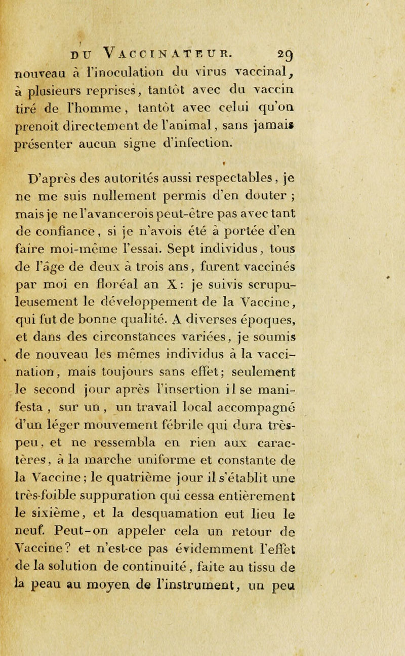 nouveau à l'inoculation du virus vaccinal, à plusieurs reprises, tantôt avec du vaccin tiré de l'homme, tantôt avec celui qu'on prenoit directement de l'animal, sans jamais présenter aucun signe d'infection. D'après des autorités aussi respectables, je ne me suis nullement permis d'en douter ; mais je ne l'avancerois peut-être pas avec tant de confiance, si je n'avois été à portée d'en faire moi-même l'essai. Sept individus, tous de l'âge de deux à trois ans, furent vaccinés par moi en floréal an X : je suivis scrupu- leusement le développement de la Vaccine, qui fut de bonne qualité. A diverses époques, et dans des circonstances variées, je soumis de nouveau les mêmes individus à la vacci- nation, mais toujours sans effet; seulement le second jour après l'insertion i 1 se mani- festa , sur un , un travail local accompagné d'un léger mouvement fébrile qui dura très- peu . et ne ressembla en rien aux carac- tères, à la marche uniforme et constante de la Vaccine; le quatrième jour il s'établit une très-foible suppuration cpii cessa entièrement le sixième, et la desquamation eut lieu le neuf. Peut-on appeler cela un retour de Vaccine? et n'est-ce pas évidemment l'effet de la solution de continuité, faite au tissu de la peau au moyeu de l'instrument, un peu