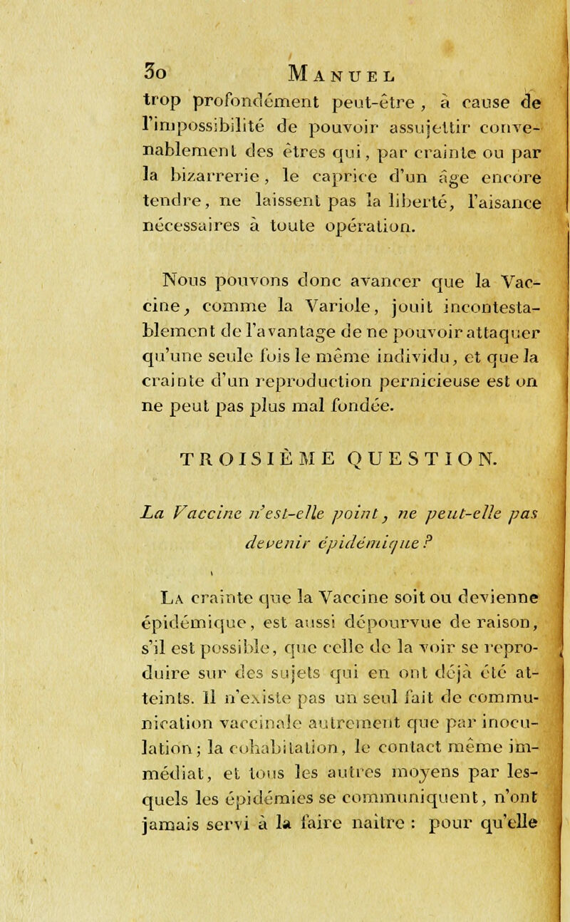 trop profondément peut-être , à cause de l'impossibilité de pouvoir assujettir conve- nablement des êtres qui, par crainte ou par la bizarrerie, le caprice d'un âge encore tendre, ne laissent pas la liberté, l'aisance nécessaires à toute opération. Nous pouvons donc avancer que la Vac- cine , comme la Variole, jouit incontesta- blement de l'avantage de ne pouvoir attaquer qu'une seule fuis le même individu, et que la crainte d'un reproduction pernicieuse est on ne peut pas plus mal fondée. TROISIÈME QUESTION. La Vaccine 71 est-elle point} ne peut-elle pas devenir épidémie/ne P La crainte que la Vaccine soit ou devienne épidémique, est aussi dépourvue déraison, s'il est possible, que celle de la voir se repro- duire sur des sujets qui en ont déjà été at- teints. Il n'existe pas un seul fait de commu- nication vaccinale autrement que par inocu- lation; la cohabitation, le contact même im- médiat, et tous les autres moyens par les- quels les épidémies se communiquent, n'ont jamais servi à la faire naître : pour qu'elle