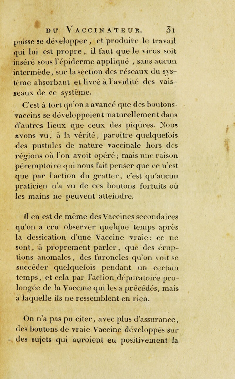 I puisse se développer , et produire le travail inséré sous l'épidémie appliqué , sans aucun intermède, sur la section des réseaux du sys- tème absorbant et livré à l'avidité des vais- seaux de ce système. C'est à tort qu'on a avancé que des boutons- vaccins se cléveloppoient naturellement dans d'autres lieux que ceux des piqûres. IXous avons vu, à la vérité, paroître quelquefois des pustules de nature vaccinale hors des régions où l'on avoit opéré ; mais une raison péremploire qui nous fait penser que ce n'est que par l'action du gratter, c'est qu'aucun praticien n'a vu de ces boutons fortuits où les mains ne peuvent atteindre. Il en est de même des Vaccines secondaires qu'on a cru observer quelque temps après la dessication d'une Vaccine vraie: ce ne sont, à proprement parler, que des érup- tions anomales , des furoncles qu'on voit se succéder quelquefois pendant un certain temps, et cela par l'action dépuratoire pro- longée de la Vaccine qui les a précédés, mais à laquelle ils ne ressemblent en. rien. On n'a pas pu citer, avec plus d'assurance, des boutons de vraie Vaccine développés sur des sujets qui aviroieut eu positivement la