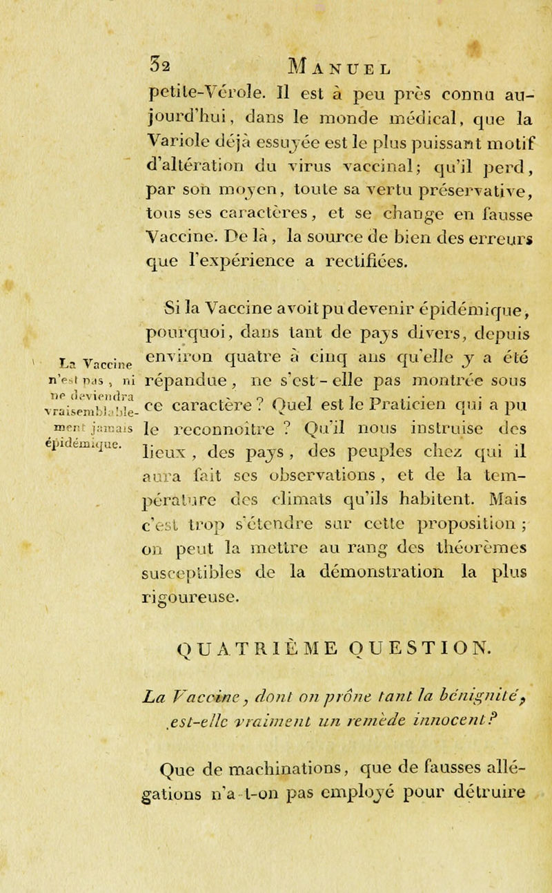 pctile-Vérole. Il est à peu près connu au- jourd'hui, dans le monde médical, que la Variole déjà essuyée est le plus puissant motif d'altération du virus vaccinal; qu'il perd, par son moyen, toule sa vertu préservative, tous ses caractères, et se change en fausse Vaccine. De là, la source de bien des erreurs que l'expérience a rectifiées. Si la Vaccine avoitpu devenir épidémique, pourquoi, dans tant de pays divers, depuis La Vaccine enT^run quatre à cinq ans qu'elle y a été n'est n,is, ni répandue , ne s'est - elle pas montrée sous vraisemblaMe-ce caractère? Quel est le Praticien qui a pu aient jamais le reconnoitre ? Qu'il nous instruise des eni e mque jjeux ^ ^es pays , des peuples chez qui il aura fait ses observations , et de la tem- pérai'.! re des climats qu'ils habitent. Mais c'est trop sétcndre sur cette proposition ; on peut la mettre au rang des théorèmes susceptibles de la démonstration la plus rigoureuse. QUATRIÈME QUESTION. La Vacoinc, dont on prône tant la bénignité, .est-elle vraiment un renûde innocentP Que de machinations, que de fausses allé- gations n'a l-on pas employé pour détruire