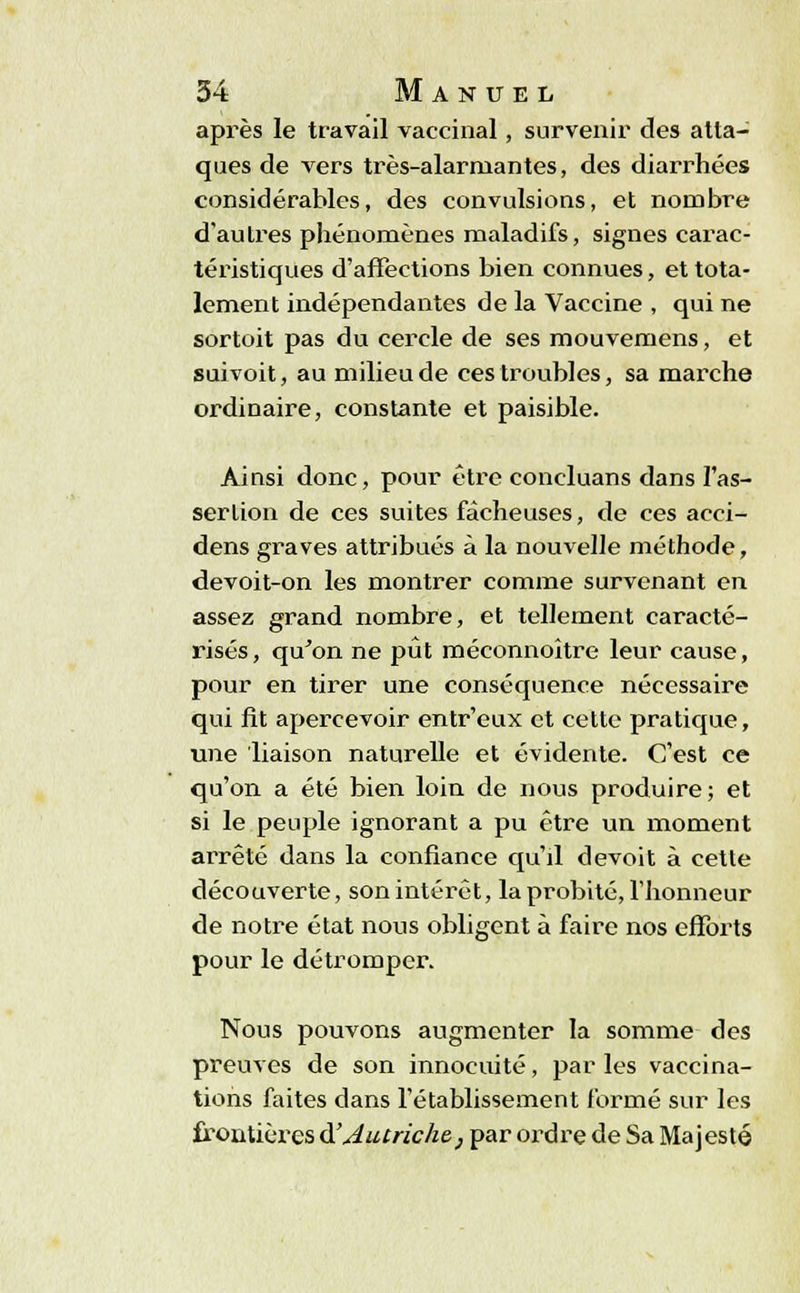 après le travail vaccinal, survenir des atta- ques de vers très-alarmantes, des diarrhées considérables, des convulsions, et nombre d'autres phénomènes maladifs, signes carac- téristiques d'affections bien connues, et tota- lement indépendantes de la Vaccine , qui ne sortoit pas du cercle de ses mouvemens, et suivoit, au milieu de ces troubles, sa marche ordinaire, constante et paisible. Ainsi donc, pour être concluans dans l'as- sertion de ces suites fâcheuses, de ces acci- dens graves attribués à la nouvelle méthode, devoit-on les montrer comme survenant en assez grand nombre, et tellement caracté- risés, qu'on ne pût méconnoître leur cause, pour en tirer une conséquence nécessaire qui fit apercevoir entr'eux et cette pratique, une liaison naturelle et évidente. C'est ce qu'on a été bien loin de nous produire; et si le peuple ignorant a pu être un moment arrêté dans la confiance qu'il devoit à cette découverte, son intérêt, la probité, l'honneur de notre état nous obligent à faire nos efforts pour le détromper. Nous pouvons augmenter la somme des preuves de son innocuité, par les vaccina- tions faites dans l'établissement formé sur les frontières d'Autriche, par ordre de Sa Majesté