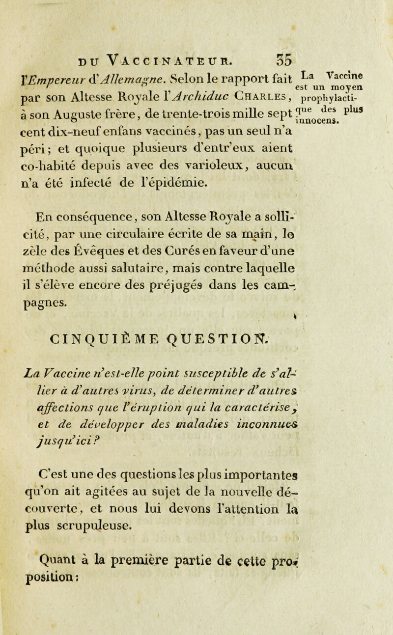 X Empereur $ Allemagne. Selon le rapport fait La Vaccî»e ' _ est un moyen par son Altesse Royale Y Archiduc Charles, prophylacti- à son Auguste frère, de trente-trois mille sept ?^ d Plus cent dix-neuf enfans vaccinés, pas un seul n'a péri; et quoique plusieurs d'entr'eux. aient co-habité depuis avec des varioleux, aucun n'a été infecté de l'épidémie. En conséquence, son Altesse Royale a solli- cité, par une circulaire écrite de sa main, le zèle des Évêques et des Curés en faveur d'une mélhode aussi salutaire, mais contre laquelle il s'élève encore des préjugés dans les canin pagnes. CINQUIÈME QUESTION. La Vaccine n'est-elle point susceptible de s'al- lier à d'autres virus, de déterminer d'autres affections que l'éruption qui la caractérise y et de développer des maladies inconnues jusqu'ici? C'est une des questions les plus importantes qu'on ait agitées au sujet de la nouvelle dé- couverte, et nous lui devons l'attention la plus scrupuleuse. Quant à la première partie de cette pro* position :