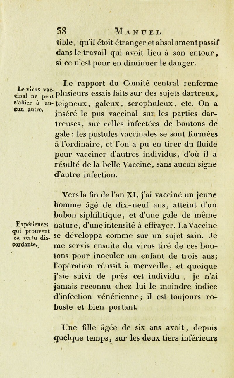 tible, qu'il étoit étranger et absolument passif dans le travail qui avoit lieu à son entour, si ce n'est pour en diminuer le danger. Le rapport du Comité central renferme cinal ne peut plusieurs essais faits sur des sujets dartreux, s'allier à au- teigneux, galeux, scrophuleux, etc. On a cun autre. . . , -. ■. , , insère le pus vaccinal sur les parties dar- treuses, sur celles infectées de boutons de gale : les pustules vaccinales se sont formées à l'ordinaire, et l'on a pu en tirer du fluide pour vacciner d'autres individus, d'où il a résulté de la belle Vaccine, sans aucun signe d'autre infection. Vers la fin de l'an XI, j'ai vacciné un jeune homme âgé de dix-neuf ans, atteint d'un bubon siphilitique, et d'une gale de même Expériences nature, d'une intensité à effrayer. La Vaccine qui prouvent , , , .,.-•_ sa vertu dis- se développa comme sur un sujet sain. Je cordante. me servis ensuite du virus tiré de ces bou- tons pour inoculer un enfant de trois ans; l'opération réussit à merveille, et quoique j'aie suivi de près cet individu , je n'ai jamais reconnu chez lui le moindre indice d'infection vénérienne; il est toujours ro- buste et bien portant. Une fille âgée de six ans avoit, depuis quelque temps, sur les deux tiers inférieurs
