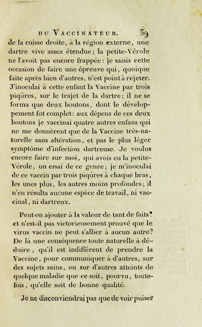 de la cuisse droite, à la région externe, une dartre vive assez étendue; la petite-Vérole ne l'avoit pas encore frappée : je saisis cette occasion de faire une épreuve qui, quoique faite après bien d'autres, n'est point à rejeter. J'inoculai à cette enfant la Vaccine par trois piqûres, sur le trajet de la dartre; il ne se forma que deux boutons, dont le dévelop- pement fut complet : aux dépens de ces deux boutons je vaccinai quatre autres enfans qui ne me donnèrent que de la Vaccine très-na- turelle sans altération, et pas le plus léger svmptôme d'infection dartreuse. Je voulus encore faire sur moi, qui avois eu la petite- Vérole, un essai de ce genre; je m'inoculai de ce vaccin par trois piqûres à chaque bras, les unes plus, les autres moins profondes; il n'en résulta aucune espèce de travail, ni vac- cinal, ni dartreux. Peut-on ajouter à la valeur de tant de faits? et n'est-il pas victorieusement prouvé que le virus vaccin ne peut s'allier à aucun autre? De là uûe conséquence toute naturelle à dé- duire , qu'il est indifférent de prendre la Vaccine, pour communiquer à d'autres, sur des sujets sains, ou sur d'autres atteints de quelque maladie que ce soit, pourvu, toute- fois , qu'elle soit de bonne qualité. Je ne disconviendrai pas que de voir puiser