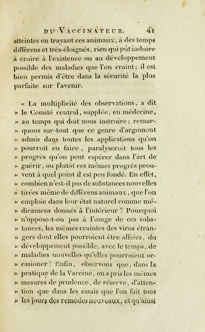 atteintes en trayant ces animaux, à des temps différens et très-éloignés, rien qui pût induire à croire à l'existence ou au développement possible des maladies que l'on craint; il est bien permis d'être dans la sécurité la plus parfaite sur l'avenir. « La multiplicité des observations, a dit » le Comité central, supplée, en médecine, » au temps qui doit nous instruire ; remar- » quons sur-tout que ce genre d'argument » admis dans toutes les applications qu'on » pourroit en faire , paralyseroit tous les » progrès qu'on peut espérer dans l'art de » guérir, ou plutôt ces mêmes progrès prou- » vent à quel point il est peu fondé. En effet, » combien n'est-il pas de substances nouvelles » tirées même de différens animaux, que l'on » emploie dans leur état naturel comme mé- » dicamens donnés à l'intérieur ? Pourquoi » n'oppose-t-on pas à l'usage de ces subs- » tances, les mêmes craintes des virus étran- » gers dont elles pourroient être alliées, du » développement possible, avec le temps, de » maladies nouvelles qu'elles pourroient oc- » easioner? Enfin, observons que, dans la » pratique de la Vaccine, on a pris les mêmes » mesures de prudence, de réserve, d'atten- » tion que dans les essais que l'on fait tous » les jours des remèdes nouveaux, et qu'ainsi