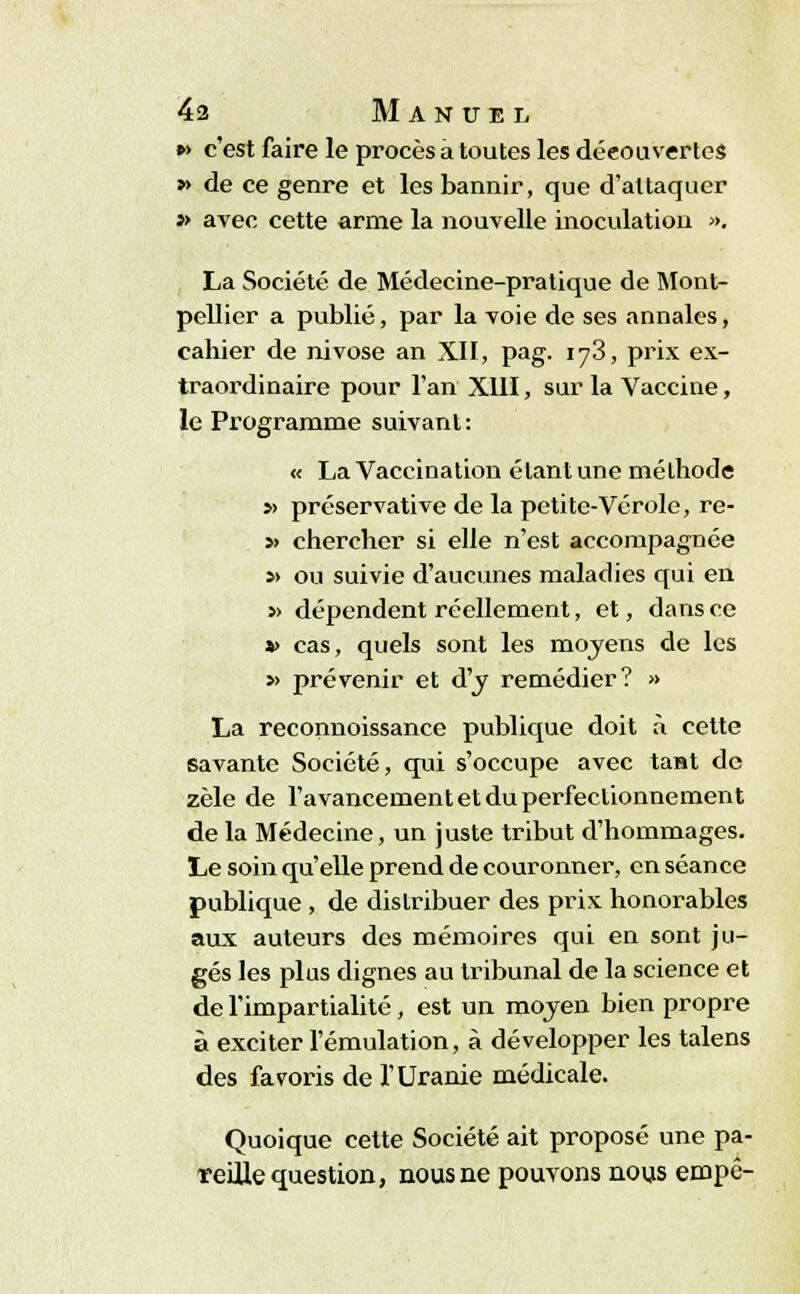 »> c'est faire le procès a toutes les découvertes » de ce genre et les bannir, que d'attaquer j> avec cette arme la nouvelle inoculation ». La Société de Médecine-pratique de Mont- pellier a publié, par la voie de ses annales, cahier de nivôse an XII, pag. 173, prix ex- traordinaire pour l'an XIII, sur la Vaccine, le Programme suivant: « La Vaccination étant une méthode » préservative de la petite-Vérole, re- » chercher si elle n'est accompagnée »> ou suivie d'aucunes maladies qui en » dépendent réellement, et, dans ce t> cas, quels sont les moyens de les » prévenir et d'y remédier? » La reconnoissance publique doit à cette savante Société, qui s'occupe avec tant de zèle de l'avancement et du perfectionnement de la Médecine, un juste tribut d'hommages. Le soin qu'elle prend de couronner, en séance publique, de distribuer des prix honorables aux auteurs des mémoires qui en sont ju- gés les plus dignes au tribunal de la science et de l'impartialité, est un mojen bien propre à exciter l'émulation, à développer les talens des favoris de l'Uranie médicale. Quoique cette Société ait proposé une pa- reille question, nous ne pouvons nous empê-