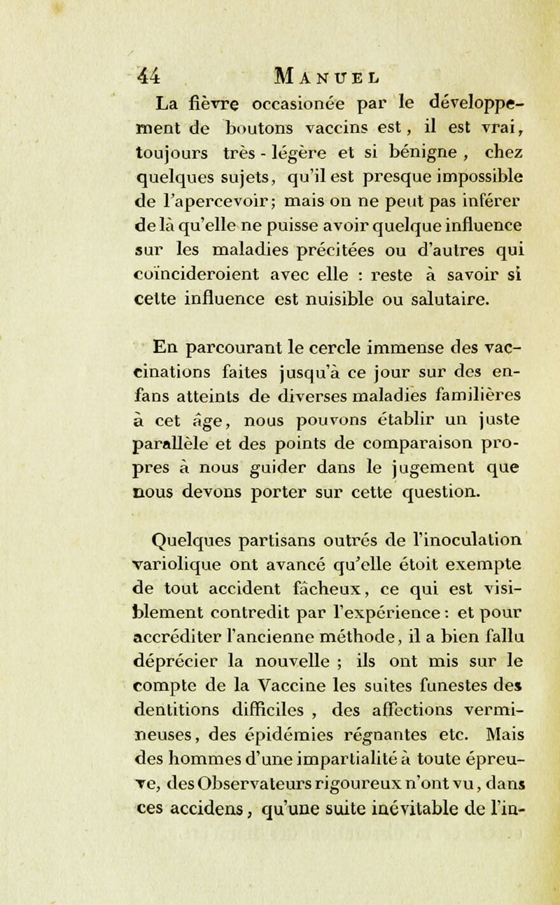 La fièvre occasionée par le développe- ment de boutons vaccins est, il est vrai, toujours très - légère et si bénigne , chez quelques sujets, qu'il est presque impossible de l'apercevoir; mais on ne peut pas inférer de là qu'elle ne puisse avoir quelque influence sur les maladies précitées ou d'autres qui coïncideroient avec elle : reste à savoir si celte influence est nuisible ou salutaire. En parcourant le cercle immense des vac- cinations faites jusqu'à ce jour sur des en- fans atteints de diverses maladies familières à cet âge, nous pouvons établir un juste parallèle et des points de comparaison pro- pres à nous guider dans le jugement que nous devons porter sur cette question. Quelques partisans outrés de l'inoculation variolique ont avancé qu'elle étoit exempte de tout accident fâcheux, ce qui est visi- blement contredit par l'expérience : et pour accréditer l'ancienne méthode, il a bien fallu déprécier la nouvelle ; ils ont mis sur le compte de la Vaccine les suites funestes des dentitions difficiles , des affections vermi- lieuses, des épidémies régnantes etc. Mais des hommes d'une impartialité à toute épreu- Te, des Observateurs rigoureux n'ont vu, dans ces accidens, qu'une suite inévitable de l'in-