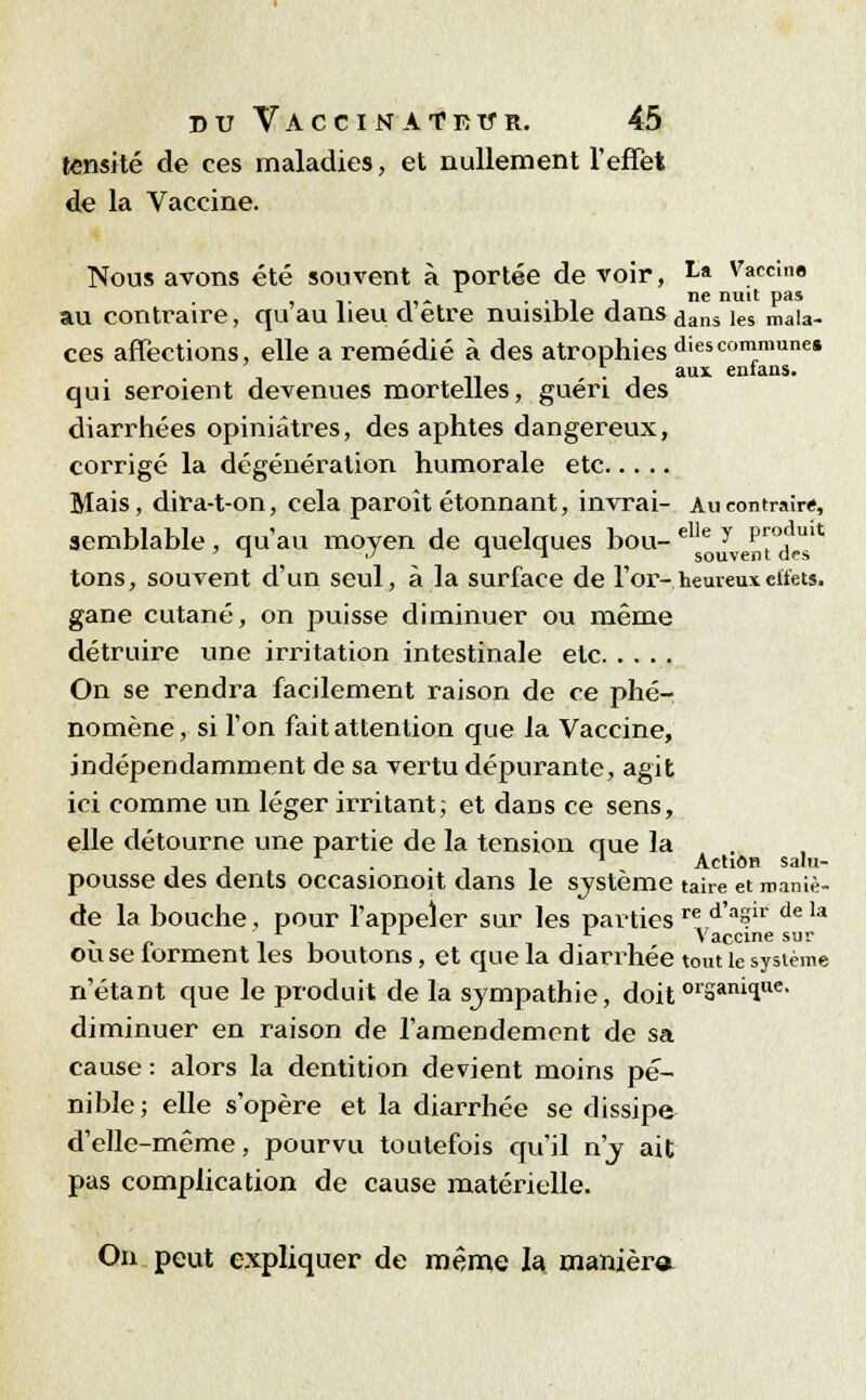 tensité de ces maladies, et nullement l'effet de la Vaccine. Nous avons été souvent à portée de voir, ta Vaccine , ,. ,,. . ., , j ne nuit pas au contraire, qu au heu d être nuisible dans ,jans ies ma|a. ces affections, elle a remédié à des atrophies diescommune* , . aux enians. qui seroient devenues mortelles, guéri des diarrhées opiniâtres, des aphtes dangereux, corrigé la dégénéralion humorale etc Mais, dira-t-on, cela paroît étonnant, invrai- Au contraire, semblable, qu'au moyen de quelques bou- elle y pfjjîx* tons, souvent d'un seul, à la surface de l'or- heureux effets. gane cutané, on puisse diminuer ou même détruire une irritation intestinale etc On se rendra facilement raison de ce phé- nomène, si l'on fait attention que la Vaccine, indépendamment de sa vertu dépurante, agit ici comme un léger irritant; et dans ce sens, elle détourne une partie de la tension que la , , — . . ' ' Action salu- pousse des dents occasionoit dans le système taire et maniè- de la bouche, pour l'appeler sur les parties re d'aSir dela L ll r Vaccine sur ou se lorment les boutons, et que la diarrhée tout le système n'étant que le produit de la sympathie, doit orSani1ue' diminuer en raison de l'amendement de sa cause : alors la dentition devient moins pé- nible; elle s'opère et la diarrhée se dissipe d'elle-même, pourvu toutefois qu'il n'y ait pas complication de cause matérielle. On peut expliquer de même la maniera